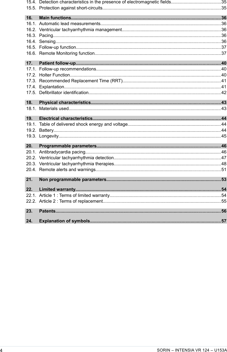    15.4. Detection characteristics in the presence of electromagnetic fields........................................35  15.5. Protection against short-circuits..............................................................................................35  16. Main functions....................................................................................................................... 36  16.1. Automatic lead measurements................................................................................................36  16.2. Ventricular tachyarrhythmia management...............................................................................36  16.3. Pacing..................................................................................................................................... 36  16.4. Sensing................................................................................................................................... 36  16.5. Follow-up function................................................................................................................... 37  16.6. Remote Monitoring function....................................................................................................37  17. Patient follow-up................................................................................................................... 40  17.1. Follow-up recommendations...................................................................................................40  17.2. Holter Function........................................................................................................................ 40  17.3. Recommended Replacement Time (RRT)..............................................................................41  17.4. Explantation............................................................................................................................ 41  17.5. Defibrillator identification.........................................................................................................42  18. Physical characteristics.......................................................................................................43  18.1. Materials used......................................................................................................................... 43  19. Electrical characteristics......................................................................................................44  19.1. Table of delivered shock energy and voltage..........................................................................44  19.2. Battery..................................................................................................................................... 44  19.3. Longevity................................................................................................................................. 45  20. Programmable parameters...................................................................................................46  20.1. Antibradycardia pacing............................................................................................................46  20.2. Ventricular tachyarrhythmia detection.....................................................................................47  20.3. Ventricular tachyarrhythmia therapies.....................................................................................48  20.4. Remote alerts and warnings...................................................................................................51  21. Non programmable parameters...........................................................................................53  22. Limited warranty................................................................................................................... 54  22.1. Article 1 : Terms of limited warranty........................................................................................54  22.2. Article 2 : Terms of replacement..............................................................................................55  23. Patents................................................................................................................................... 56  24. Explanation of symbols........................................................................................................57 4SORIN – INTENSIA VR 124 – U153A