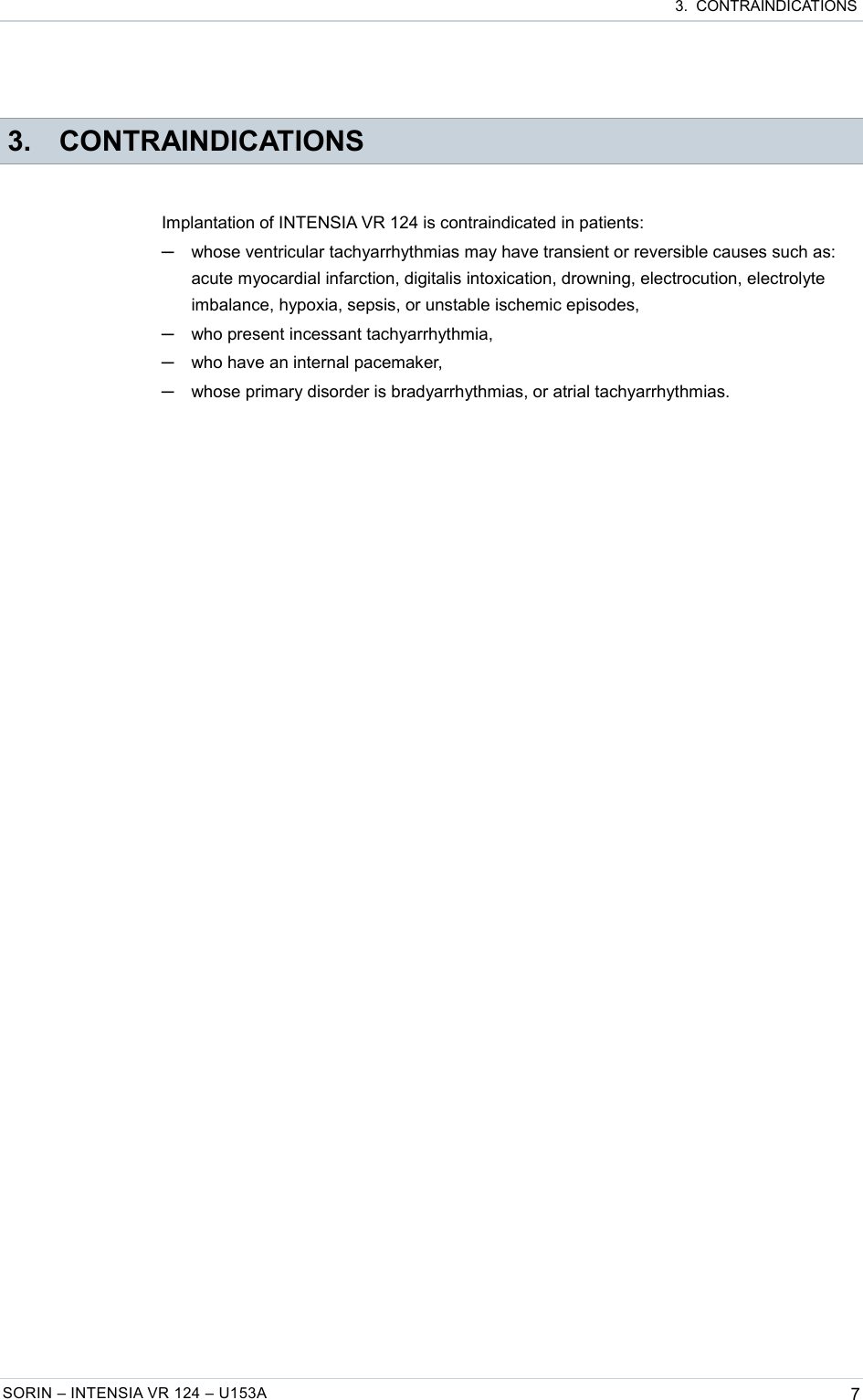  3.  CONTRAINDICATIONS 3. CONTRAINDICATIONSImplantation of INTENSIA VR 124 is contraindicated in patients:─whose ventricular tachyarrhythmias may have transient or reversible causes such as: acute myocardial infarction, digitalis intoxication, drowning, electrocution, electrolyte imbalance, hypoxia, sepsis, or unstable ischemic episodes,─who present incessant tachyarrhythmia,─who have an internal pacemaker,─whose primary disorder is bradyarrhythmias, or atrial tachyarrhythmias.SORIN – INTENSIA VR 124 – U153A 7