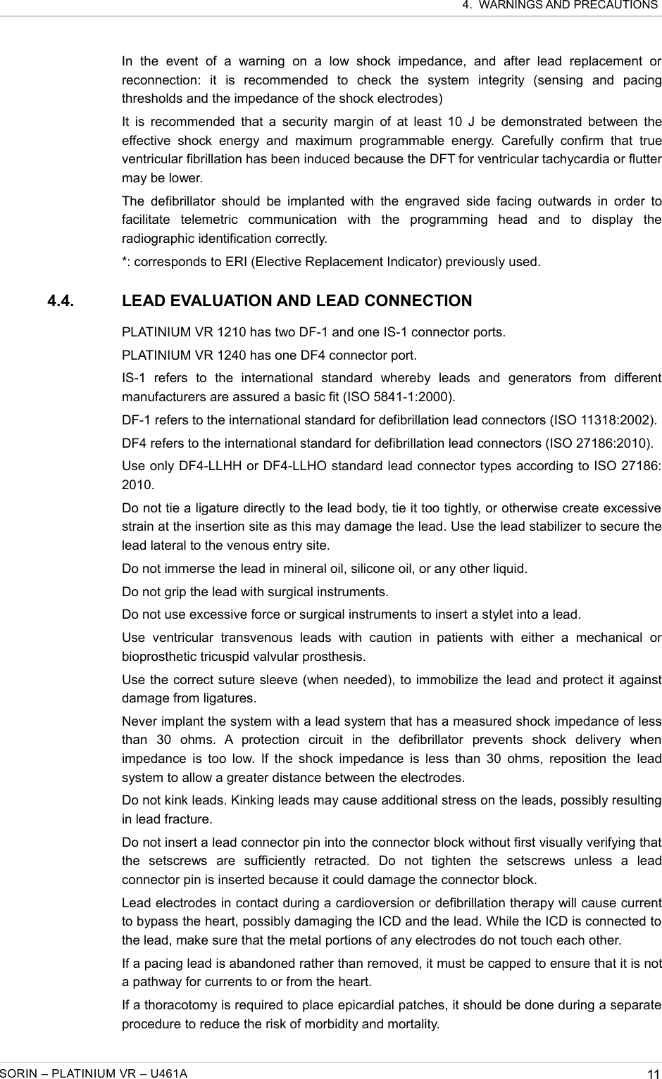  4.  WARNINGS AND PRECAUTIONSIn   the   event   of   a   warning   on   a   low   shock   impedance,   and   after   lead   replacement   or reconnection:   it   is   recommended   to   check   the   system   integrity   (sensing   and   pacing thresholds and the impedance of the shock electrodes)It is recommended that a security margin of at least 10 J be demonstrated between the effective  shock   energy   and   maximum   programmable   energy.   Carefully   confirm   that   true ventricular fibrillation has been induced because the DFT for ventricular tachycardia or flutter may be lower.The defibrillator  should be implanted with the  engraved side  facing outwards in order to facilitate   telemetric   communication   with   the   programming   head   and   to   display   the radiographic identification correctly.*: corresponds to ERI (Elective Replacement Indicator) previously used. 4.4. LEAD EVALUATION AND LEAD CONNECTIONPLATINIUM VR 1210 has two DF-1 and one IS-1 connector ports.PLATINIUM VR 1240 has one DF4 connector port.IS-1   refers   to   the   international   standard   whereby   leads   and   generators   from   different manufacturers are assured a basic fit (ISO 5841-1:2000).DF-1 refers to the international standard for defibrillation lead connectors (ISO 11318:2002).DF4 refers to the international standard for defibrillation lead connectors (ISO 27186:2010).Use only DF4-LLHH or DF4-LLHO standard lead connector types according to ISO 27186: 2010.Do not tie a ligature directly to the lead body, tie it too tightly, or otherwise create excessive strain at the insertion site as this may damage the lead. Use the lead stabilizer to secure the lead lateral to the venous entry site.Do not immerse the lead in mineral oil, silicone oil, or any other liquid.Do not grip the lead with surgical instruments.Do not use excessive force or surgical instruments to insert a stylet into a lead.Use   ventricular   transvenous   leads   with   caution   in   patients   with   either   a   mechanical   or bioprosthetic tricuspid valvular prosthesis.Use the correct suture sleeve (when needed), to immobilize the lead and protect it against damage from ligatures.Never implant the system with a lead system that has a measured shock impedance of less than   30   ohms.   A   protection   circuit   in   the   defibrillator   prevents   shock   delivery   when impedance is too low. If the shock impedance is less than 30  ohms, reposition the  lead system to allow a greater distance between the electrodes.Do not kink leads. Kinking leads may cause additional stress on the leads, possibly resulting in lead fracture.Do not insert a lead connector pin into the connector block without first visually verifying that the   setscrews   are   sufficiently   retracted.   Do   not   tighten   the   setscrews   unless   a   lead connector pin is inserted because it could damage the connector block.Lead electrodes in contact during a cardioversion or defibrillation therapy will cause current to bypass the heart, possibly damaging the ICD and the lead. While the ICD is connected to the lead, make sure that the metal portions of any electrodes do not touch each other.If a pacing lead is abandoned rather than removed, it must be capped to ensure that it is not a pathway for currents to or from the heart.If a thoracotomy is required to place epicardial patches, it should be done during a separate procedure to reduce the risk of morbidity and mortality.SORIN – PLATINIUM VR – U461A 11