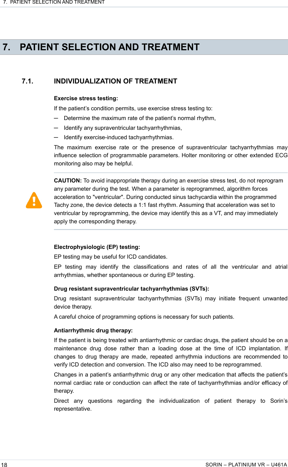  7.  PATIENT SELECTION AND TREATMENT 7. PATIENT SELECTION AND TREATMENT7.1. INDIVIDUALIZATION OF TREATMENTExercise stress testing:If the patient’s condition permits, use exercise stress testing to:─Determine the maximum rate of the patient’s normal rhythm,─Identify any supraventricular tachyarrhythmias,─Identify exercise-induced tachyarrhythmias.The   maximum   exercise   rate   or   the   presence   of   supraventricular   tachyarrhythmias   may influence selection of programmable parameters. Holter monitoring or other extended ECG monitoring also may be helpful.Electrophysiologic (EP) testing:EP testing may be useful for ICD candidates.EP   testing   may   identify   the   classifications   and   rates   of   all   the   ventricular   and   atrial arrhythmias, whether spontaneous or during EP testing.Drug resistant supraventricular tachyarrhythmias (SVTs):Drug   resistant   supraventricular  tachyarrhythmias   (SVTs)   may   initiate   frequent   unwanted device therapy.A careful choice of programming options is necessary for such patients.Antiarrhythmic drug therapy:If the patient is being treated with antiarrhythmic or cardiac drugs, the patient should be on a maintenance   drug  dose   rather   than   a  loading   dose   at  the   time   of   ICD  implantation.   If changes to drug therapy are made, repeated arrhythmia inductions are recommended to verify ICD detection and conversion. The ICD also may need to be reprogrammed.Changes in a patient’s antiarrhythmic drug or any other medication that affects the patient’s normal cardiac rate or conduction can affect the rate of tachyarrhythmias and/or efficacy of therapy.Direct   any   questions   regarding   the   individualization   of   patient   therapy   to   Sorin’s representative.18 SORIN – PLATINIUM VR – U461ACAUTION: To avoid inappropriate therapy during an exercise stress test, do not reprogram any parameter during the test. When a parameter is reprogrammed, algorithm forces acceleration to &quot;ventricular&quot;. During conducted sinus tachycardia within the programmed Tachy zone, the device detects a 1:1 fast rhythm. Assuming that acceleration was set to ventricular by reprogramming, the device may identify this as a VT, and may immediately apply the corresponding therapy. 