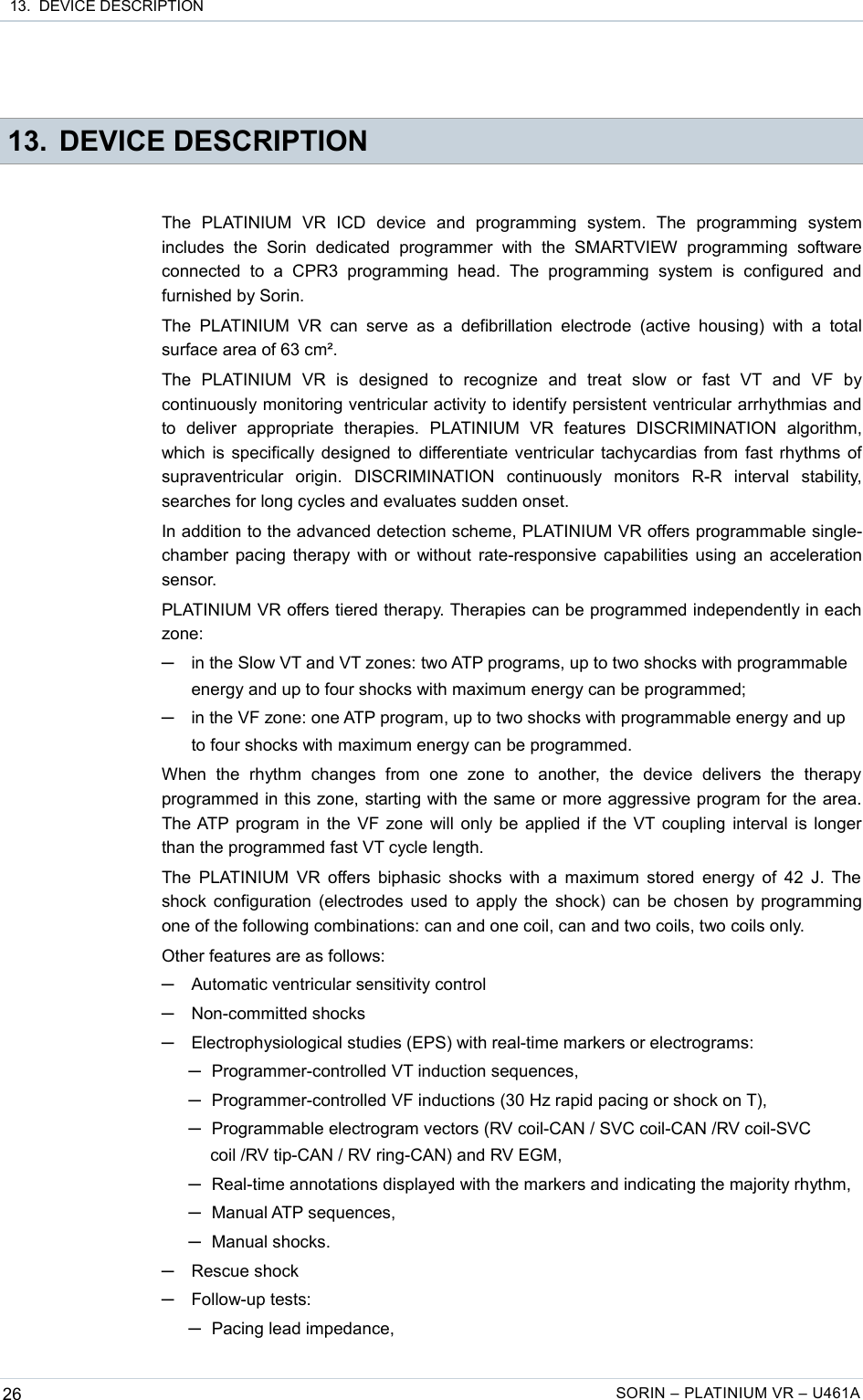  13.  DEVICE DESCRIPTION 13. DEVICE DESCRIPTIONThe   PLATINIUM   VR   ICD   device   and   programming   system.   The   programming   system includes   the   Sorin   dedicated  programmer   with   the   SMARTVIEW   programming   software connected   to  a   CPR3   programming  head.   The   programming   system   is   configured   and furnished by Sorin.The  PLATINIUM   VR  can  serve  as  a defibrillation  electrode  (active housing)   with  a  total surface area of 63 cm².The   PLATINIUM   VR   is   designed   to   recognize   and   treat   slow   or   fast   VT   and   VF   by continuously monitoring ventricular activity to identify persistent ventricular arrhythmias and to   deliver   appropriate   therapies.   PLATINIUM   VR   features   DISCRIMINATION   algorithm, which is specifically designed to differentiate ventricular tachycardias from fast rhythms of supraventricular   origin.   DISCRIMINATION   continuously   monitors   R-R   interval   stability, searches for long cycles and evaluates sudden onset.In addition to the advanced detection scheme, PLATINIUM VR offers programmable single-chamber pacing therapy with or without rate-responsive capabilities using an acceleration sensor.PLATINIUM VR offers tiered therapy. Therapies can be programmed independently in each zone:─in the Slow VT and VT zones: two ATP programs, up to two shocks with programmable energy and up to four shocks with maximum energy can be programmed;─in the VF zone: one ATP program, up to two shocks with programmable energy and up to four shocks with maximum energy can be programmed.When   the   rhythm   changes   from   one   zone   to   another,   the   device   delivers   the   therapy programmed in this zone, starting with the same or more aggressive program for the area. The ATP program in the VF zone will only be applied if the VT coupling interval is longer than the programmed fast VT cycle length.The PLATINIUM VR offers biphasic shocks with a maximum stored energy of 42 J. The  shock configuration (electrodes used to apply the shock) can be chosen by programming one of the following combinations: can and one coil, can and two coils, two coils only.Other features are as follows:─Automatic ventricular sensitivity control─Non-committed shocks─Electrophysiological studies (EPS) with real-time markers or electrograms: ─Programmer-controlled VT induction sequences,─Programmer-controlled VF inductions (30 Hz rapid pacing or shock on T),─Programmable electrogram vectors (RV coil-CAN / SVC coil-CAN /RV coil-SVC coil /RV tip-CAN / RV ring-CAN) and RV EGM, ─Real-time annotations displayed with the markers and indicating the majority rhythm,─Manual ATP sequences,─Manual shocks.─Rescue shock─Follow-up tests: ─Pacing lead impedance,26 SORIN – PLATINIUM VR – U461A