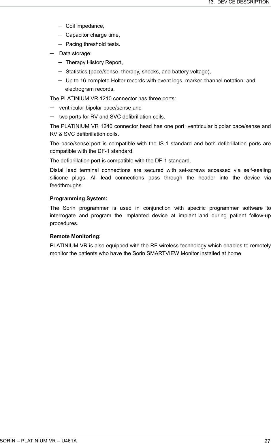  13.  DEVICE DESCRIPTION─Coil impedance,─Capacitor charge time,─Pacing threshold tests.─Data storage: ─Therapy History Report,─Statistics (pace/sense, therapy, shocks, and battery voltage),─Up to 16 complete Holter records with event logs, marker channel notation, and electrogram records.The PLATINIUM VR 1210 connector has three ports:─ventricular bipolar pace/sense and─two ports for RV and SVC defibrillation coils.The PLATINIUM VR 1240 connector head has one port: ventricular bipolar pace/sense and RV &amp; SVC defibrillation coils.The pace/sense port is compatible with the IS-1 standard and both defibrillation ports are compatible with the DF-1 standard.The defibrillation port is compatible with the DF-1 standard.Distal   lead   terminal   connections   are   secured  with   set-screws   accessed   via   self-sealing silicone   plugs.   All   lead   connections   pass   through   the   header   into   the   device   via feedthroughs.Programming System:The   Sorin   programmer   is   used   in   conjunction   with   specific   programmer   software   to interrogate   and   program   the   implanted   device   at   implant   and   during   patient   follow-up procedures.Remote Monitoring:PLATINIUM VR is also equipped with the RF wireless technology which enables to remotely monitor the patients who have the Sorin SMARTVIEW Monitor installed at home.SORIN – PLATINIUM VR – U461A 27