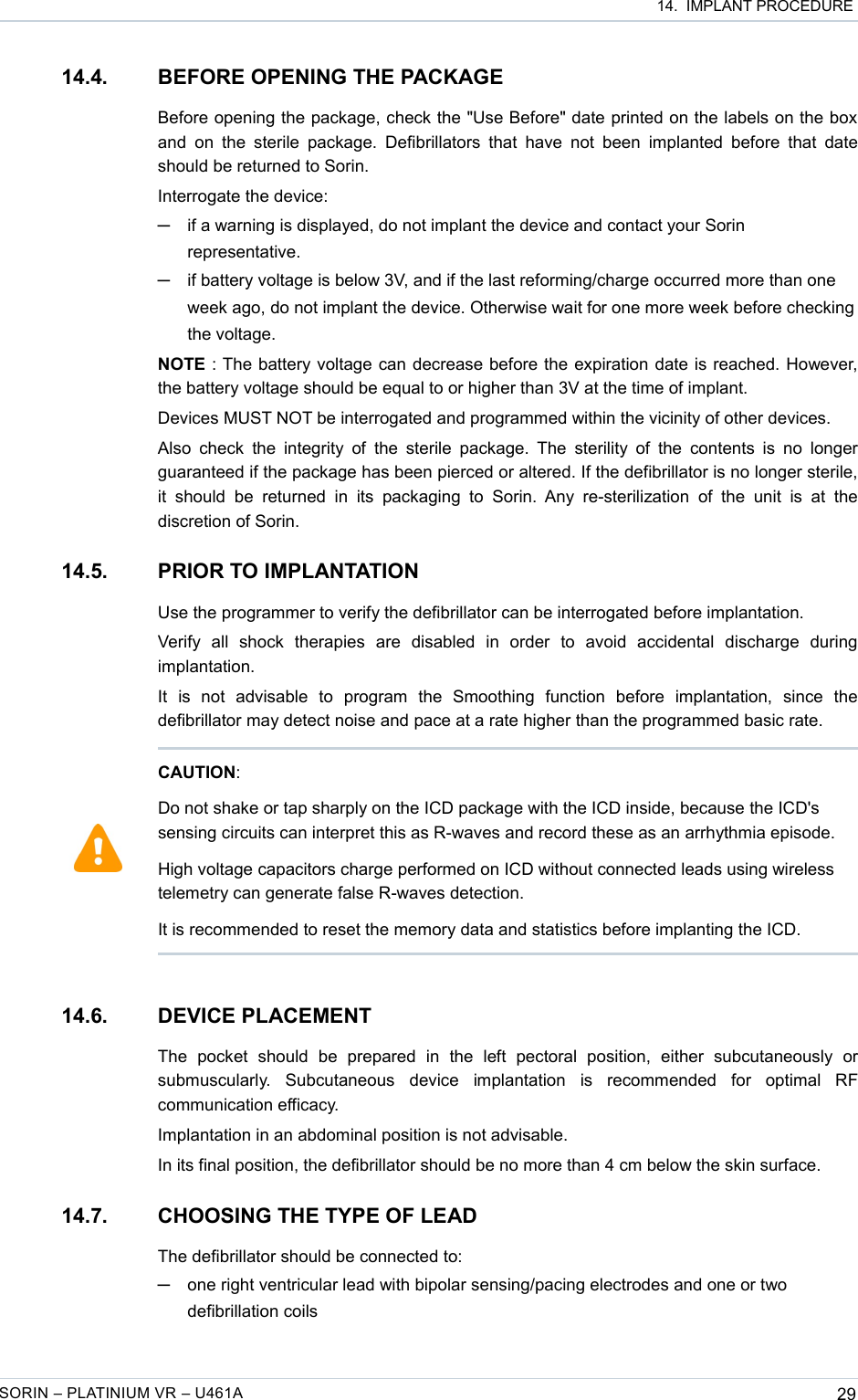  14.  IMPLANT PROCEDURE14.4. BEFORE OPENING THE PACKAGEBefore opening the package, check the &quot;Use Before&quot; date printed on the labels on the box and  on the  sterile  package. Defibrillators that  have  not been  implanted  before  that  date should be returned to Sorin.Interrogate the device: ─if a warning is displayed, do not implant the device and contact your Sorin representative.─if battery voltage is below 3V, and if the last reforming/charge occurred more than one week ago, do not implant the device. Otherwise wait for one more week before checking the voltage.NOTE : The battery voltage can decrease before the expiration date is reached. However, the battery voltage should be equal to or higher than 3V at the time of implant.Devices MUST NOT be interrogated and programmed within the vicinity of other devices.Also check  the integrity of  the sterile  package. The  sterility  of the  contents is  no  longer guaranteed if the package has been pierced or altered. If the defibrillator is no longer sterile, it  should   be  returned  in  its  packaging   to  Sorin.  Any  re-sterilization  of   the  unit   is  at   the discretion of Sorin.14.5. PRIOR TO IMPLANTATIONUse the programmer to verify the defibrillator can be interrogated before implantation.Verify   all   shock   therapies   are   disabled   in   order   to   avoid   accidental   discharge   during implantation.It   is   not   advisable   to   program   the   Smoothing   function   before   implantation,   since   the defibrillator may detect noise and pace at a rate higher than the programmed basic rate.14.6. DEVICE PLACEMENTThe   pocket   should   be   prepared   in   the   left   pectoral   position,   either   subcutaneously   or submuscularly.   Subcutaneous   device   implantation   is   recommended   for   optimal   RF communication efficacy.Implantation in an abdominal position is not advisable.In its final position, the defibrillator should be no more than 4 cm below the skin surface.14.7. CHOOSING THE TYPE OF LEADThe defibrillator should be connected to:─one right ventricular lead with bipolar sensing/pacing electrodes and one or two defibrillation coilsSORIN – PLATINIUM VR – U461A 29CAUTION:Do not shake or tap sharply on the ICD package with the ICD inside, because the ICD&apos;s sensing circuits can interpret this as R-waves and record these as an arrhythmia episode.High voltage capacitors charge performed on ICD without connected leads using wireless telemetry can generate false R-waves detection. It is recommended to reset the memory data and statistics before implanting the ICD.