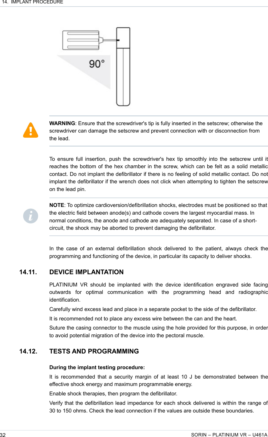  14.  IMPLANT PROCEDURETo ensure full insertion, push the screwdriver&apos;s hex tip smoothly into the setscrew until it reaches the bottom of the hex chamber in the screw, which can be felt as a solid metallic contact. Do not implant the defibrillator if there is no feeling of solid metallic contact. Do not implant the defibrillator if the wrench does not click when attempting to tighten the setscrew on the lead pin.In the  case of an  external defibrillation  shock delivered to the patient,  always  check the programming and functioning of the device, in particular its capacity to deliver shocks.14.11. DEVICE IMPLANTATIONPLATINIUM   VR  should  be   implanted  with   the  device   identification  engraved  side  facing outwards   for   optimal   communication   with   the   programming   head   and   radiographic identification.Carefully wind excess lead and place in a separate pocket to the side of the defibrillator.It is recommended not to place any excess wire between the can and the heart.Suture the casing connector to the muscle using the hole provided for this purpose, in order to avoid potential migration of the device into the pectoral muscle.14.12. TESTS AND PROGRAMMINGDuring the implant testing procedure:It is recommended that a security margin of at least 10 J be demonstrated between the effective shock energy and maximum programmable energy.Enable shock therapies, then program the defibrillator.Verify that the defibrillation lead impedance for each shock delivered is within the range of 30 to 150 ohms. Check the lead connection if the values are outside these boundaries.32 SORIN – PLATINIUM VR – U461AWARNING: Ensure that the screwdriver&apos;s tip is fully inserted in the setscrew; otherwise the screwdriver can damage the setscrew and prevent connection with or disconnection from the lead.NOTE: To optimize cardioversion/defibrillation shocks, electrodes must be positioned so that the electric field between anode(s) and cathode covers the largest myocardial mass. In normal conditions, the anode and cathode are adequately separated. In case of a short-circuit, the shock may be aborted to prevent damaging the defibrillator.