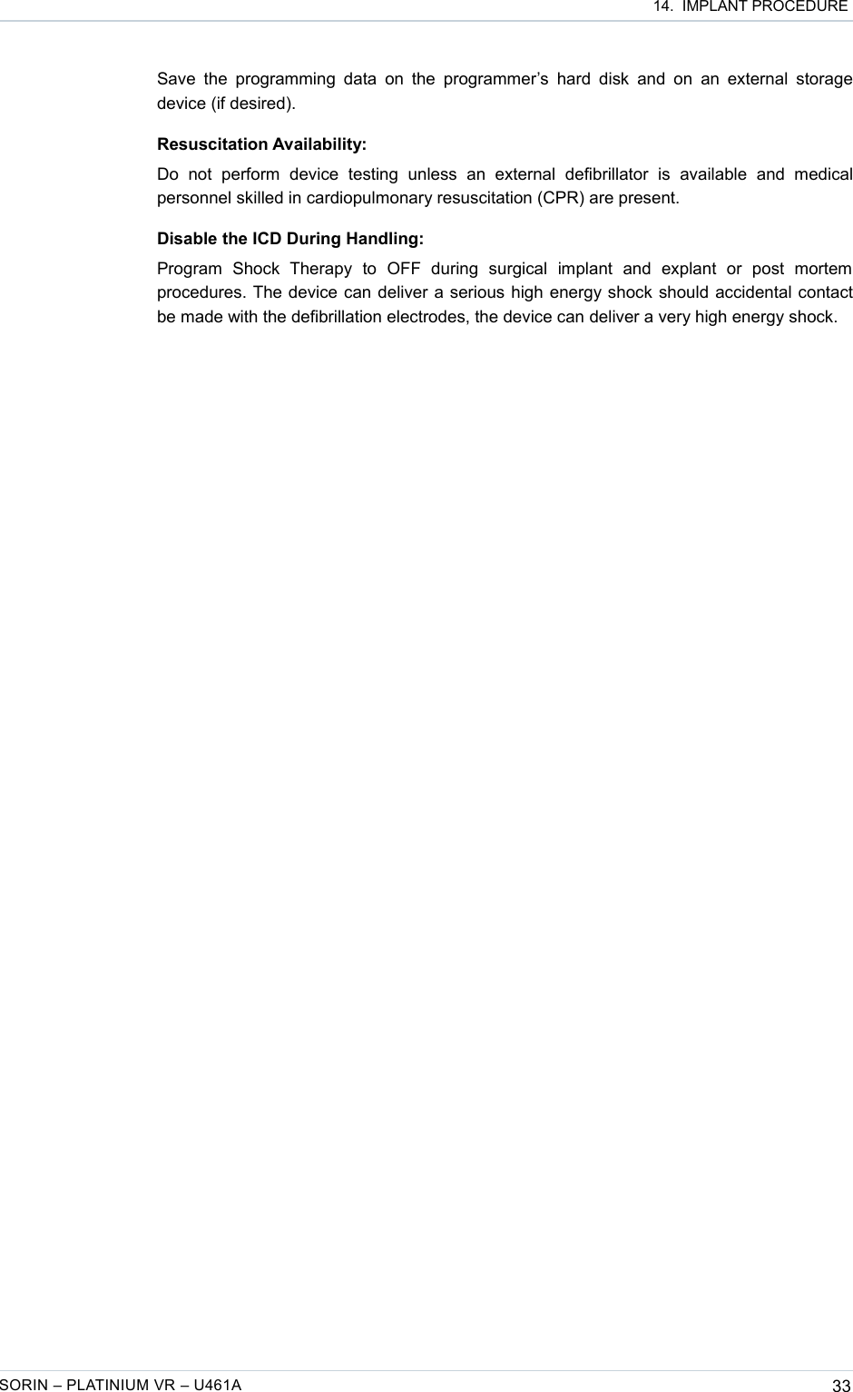  14.  IMPLANT PROCEDURESave the  programming  data on  the programmer’s  hard disk  and on  an external  storage device (if desired).Resuscitation Availability:Do   not   perform   device   testing   unless   an   external   defibrillator   is   available   and  medical personnel skilled in cardiopulmonary resuscitation (CPR) are present.Disable the ICD During Handling:Program   Shock   Therapy   to   OFF   during   surgical   implant   and   explant   or   post   mortem procedures. The device can deliver a serious high energy shock should accidental contact be made with the defibrillation electrodes, the device can deliver a very high energy shock.SORIN – PLATINIUM VR – U461A 33