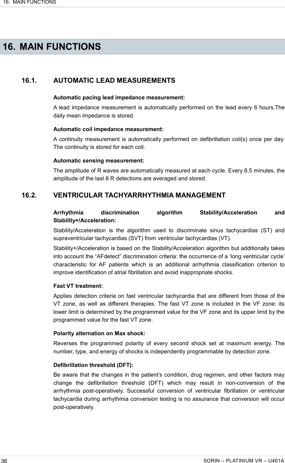  16.  MAIN FUNCTIONS 16. MAIN FUNCTIONS16.1. AUTOMATIC LEAD MEASUREMENTSAutomatic pacing lead impedance measurement:A lead impedance measurement is automatically performed on the lead every 6 hours.The daily mean impedance is stored.Automatic coil impedance measurement:A continuity measurement is automatically performed on defibrillation coil(s) once per day. The continuity is stored for each coil.Automatic sensing measurement:The amplitude of R waves are automatically measured at each cycle. Every 8.5 minutes, the amplitude of the last 8 R detections are averaged and stored.16.2. VENTRICULAR TACHYARRHYTHMIA MANAGEMENTArrhythmia   discrimination   algorithm   Stability/Acceleration   and Stability+/Acceleration:Stability/Acceleration   is   the   algorithm   used   to   discriminate   sinus   tachycardias   (ST)   and supraventricular tachycardias (SVT) from ventricular tachycardias (VT).Stability+/Acceleration is based on the Stability/Acceleration algorithm but additionally takes into account the “AFdetect” discrimination criteria: the occurrence of a ‘long ventricular cycle’ characteristic  for AF patients   which   is an   additional   arrhythmia   classification criterion   to improve identification of atrial fibrillation and avoid inappropriate shocks.Fast VT treatment:Applies detection criteria on fast ventricular tachycardia that are different from those of the VT zone, as well as different therapies. The fast VT zone is included in the VF zone: its lower limit is determined by the programmed value for the VF zone and its upper limit by the  programmed value for the fast VT zone.Polarity alternation on Max shock:Reverses  the  programmed polarity  of every second  shock  set  at  maximum  energy.  The number, type, and energy of shocks is independently programmable by detection zone.Defibrillation threshold (DFT):Be aware that the changes in the patient’s condition, drug regimen, and other factors may change   the   defibrillation   threshold   (DFT)   which   may   result   in   non-conversion   of   the arrhythmia  post-operatively.   Successful  conversion   of ventricular   fibrillation  or   ventricular tachycardia during arrhythmia conversion testing is no assurance that conversion will occur post-operatively.36 SORIN – PLATINIUM VR – U461A