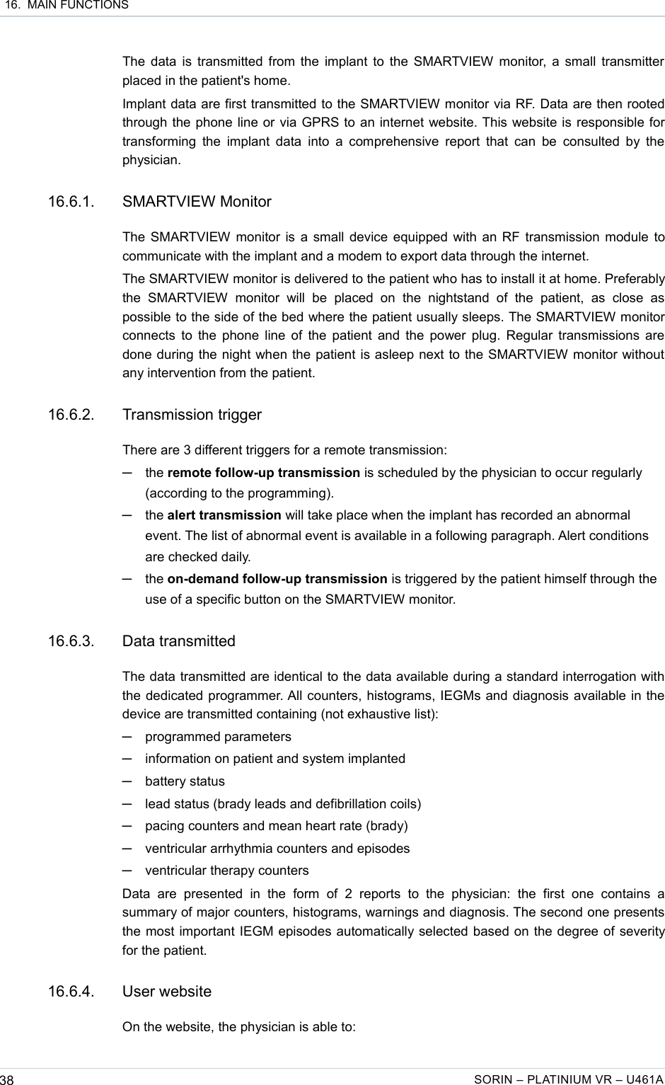  16.  MAIN FUNCTIONSThe data is transmitted from the implant to the SMARTVIEW monitor, a small transmitter  placed in the patient&apos;s home.Implant data are first transmitted to the SMARTVIEW monitor via RF. Data are then rooted through the phone line or via GPRS to an internet website. This website is responsible for transforming the  implant  data into  a  comprehensive report  that  can be  consulted by the physician.16.6.1. SMARTVIEW MonitorThe SMARTVIEW monitor is a small device equipped with an RF transmission module to communicate with the implant and a modem to export data through the internet.The SMARTVIEW monitor is delivered to the patient who has to install it at home. Preferably the   SMARTVIEW   monitor  will   be   placed   on   the   nightstand   of  the   patient,   as   close  as possible to the side of the bed where the patient usually sleeps. The SMARTVIEW monitor connects to the phone line of the patient and the power plug. Regular transmissions are done during the night when the patient is asleep next to the SMARTVIEW monitor without any intervention from the patient. 16.6.2. Transmission triggerThere are 3 different triggers for a remote transmission:─the remote follow-up transmission is scheduled by the physician to occur regularly (according to the programming).─the alert transmission will take place when the implant has recorded an abnormal event. The list of abnormal event is available in a following paragraph. Alert conditions are checked daily.─the on-demand follow-up transmission is triggered by the patient himself through the use of a specific button on the SMARTVIEW monitor.16.6.3. Data transmittedThe data transmitted are identical to the data available during a standard interrogation with the dedicated programmer. All counters, histograms, IEGMs and diagnosis available in the device are transmitted containing (not exhaustive list):─programmed parameters─information on patient and system implanted─battery status─lead status (brady leads and defibrillation coils) ─pacing counters and mean heart rate (brady)─ventricular arrhythmia counters and episodes─ventricular therapy countersData   are   presented  in  the  form   of   2   reports  to  the  physician:   the   first   one  contains  a summary of major counters, histograms, warnings and diagnosis. The second one presents the most important IEGM episodes automatically selected based on the degree of severity for the patient.16.6.4. User websiteOn the website, the physician is able to:38 SORIN – PLATINIUM VR – U461A