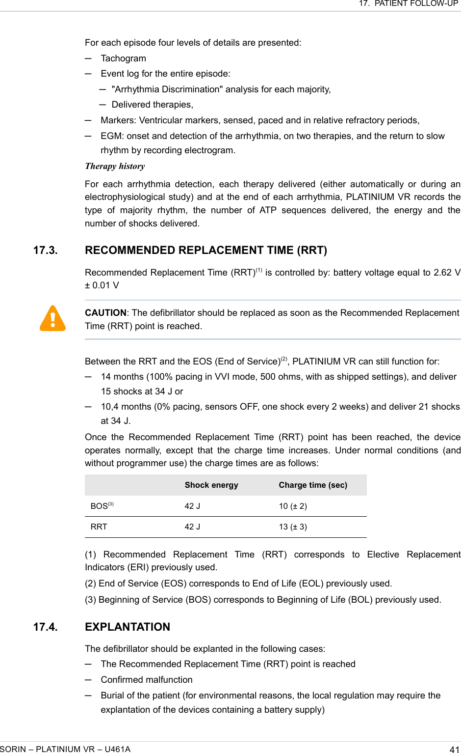  17.  PATIENT FOLLOW-UPFor each episode four levels of details are presented:─Tachogram─Event log for the entire episode: ─&quot;Arrhythmia Discrimination&quot; analysis for each majority,─Delivered therapies,─Markers: Ventricular markers, sensed, paced and in relative refractory periods,─EGM: onset and detection of the arrhythmia, on two therapies, and the return to slow rhythm by recording electrogram.Therapy historyFor each  arrhythmia detection,  each therapy delivered  (either automatically or  during  an electrophysiological study) and at the end of each arrhythmia, PLATINIUM VR records the type   of   majority   rhythm,   the   number   of  ATP   sequences   delivered,   the   energy   and   the number of shocks delivered.17.3. RECOMMENDED REPLACEMENT TIME (RRT)Recommended Replacement Time (RRT)(1) is controlled by: battery voltage equal to 2.62 V ± 0.01 VBetween the RRT and the EOS (End of Service)(2), PLATINIUM VR can still function for:─14 months (100% pacing in VVI mode, 500 ohms, with as shipped settings), and deliver 15 shocks at 34 J or─10,4 months (0% pacing, sensors OFF, one shock every 2 weeks) and deliver 21 shocks at 34 J. Once  the  Recommended  Replacement  Time (RRT)  point  has  been  reached,  the  device operates  normally,  except  that the  charge  time increases.  Under normal conditions (and without programmer use) the charge times are as follows:Shock energy Charge time (sec)BOS(3) 42 J 10 (± 2)RRT 42 J 13 (± 3)(1)   Recommended   Replacement   Time   (RRT)   corresponds   to   Elective   Replacement Indicators (ERI) previously used.(2) End of Service (EOS) corresponds to End of Life (EOL) previously used.(3) Beginning of Service (BOS) corresponds to Beginning of Life (BOL) previously used.17.4. EXPLANTATIONThe defibrillator should be explanted in the following cases:─The Recommended Replacement Time (RRT) point is reached─Confirmed malfunction─Burial of the patient (for environmental reasons, the local regulation may require the explantation of the devices containing a battery supply)SORIN – PLATINIUM VR – U461A 41CAUTION: The defibrillator should be replaced as soon as the Recommended Replacement Time (RRT) point is reached.