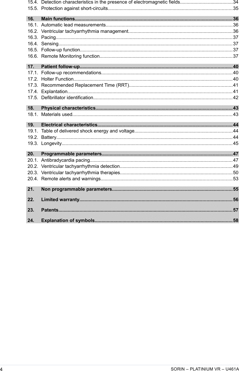    15.4. Detection characteristics in the presence of electromagnetic fields........................................34  15.5. Protection against short-circuits..............................................................................................35  16. Main functions....................................................................................................................... 36  16.1. Automatic lead measurements................................................................................................36  16.2. Ventricular tachyarrhythmia management...............................................................................36  16.3. Pacing..................................................................................................................................... 37  16.4. Sensing................................................................................................................................... 37  16.5. Follow-up function................................................................................................................... 37  16.6. Remote Monitoring function....................................................................................................37  17. Patient follow-up................................................................................................................... 40  17.1. Follow-up recommendations...................................................................................................40  17.2. Holter Function........................................................................................................................ 40  17.3. Recommended Replacement Time (RRT)..............................................................................41  17.4. Explantation............................................................................................................................ 41  17.5. Defibrillator identification.........................................................................................................42  18. Physical characteristics.......................................................................................................43  18.1. Materials used......................................................................................................................... 43  19. Electrical characteristics......................................................................................................44  19.1. Table of delivered shock energy and voltage..........................................................................44  19.2. Battery..................................................................................................................................... 44  19.3. Longevity................................................................................................................................. 45  20. Programmable parameters...................................................................................................47  20.1. Antibradycardia pacing............................................................................................................47  20.2. Ventricular tachyarrhythmia detection.....................................................................................49  20.3. Ventricular tachyarrhythmia therapies.....................................................................................50  20.4. Remote alerts and warnings...................................................................................................53  21. Non programmable parameters...........................................................................................55  22. Limited warranty................................................................................................................... 56  23. Patents................................................................................................................................... 57  24. Explanation of symbols........................................................................................................58 4SORIN – PLATINIUM VR – U461A