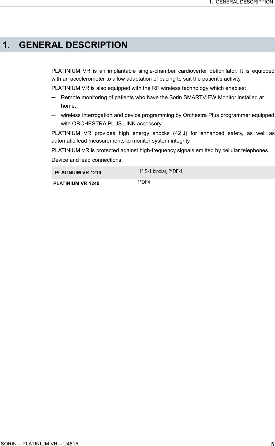  1.  GENERAL DESCRIPTION 1. GENERAL DESCRIPTIONPLATINIUM VR is  an implantable single-chamber cardioverter  defibrillator. It is  equipped with an accelerometer to allow adaptation of pacing to suit the patient’s activity.PLATINIUM VR is also equipped with the RF wireless technology which enables:─Remote monitoring of patients who have the Sorin SMARTVIEW Monitor installed at home,─wireless interrogation and device programming by Orchestra Plus programmer equipped with ORCHESTRA PLUS LINK accessory.PLATINIUM   VR   provides   high   energy   shocks   (42 J)   for   enhanced   safety,   as   well   as automatic lead measurements to monitor system integrity.PLATINIUM VR is protected against high-frequency signals emitted by cellular telephones.Device and lead connections:PLATINIUM VR 1210 1*IS-1 bipolar, 2*DF-1PLATINIUM VR 1240 1*DF4SORIN – PLATINIUM VR – U461A 5