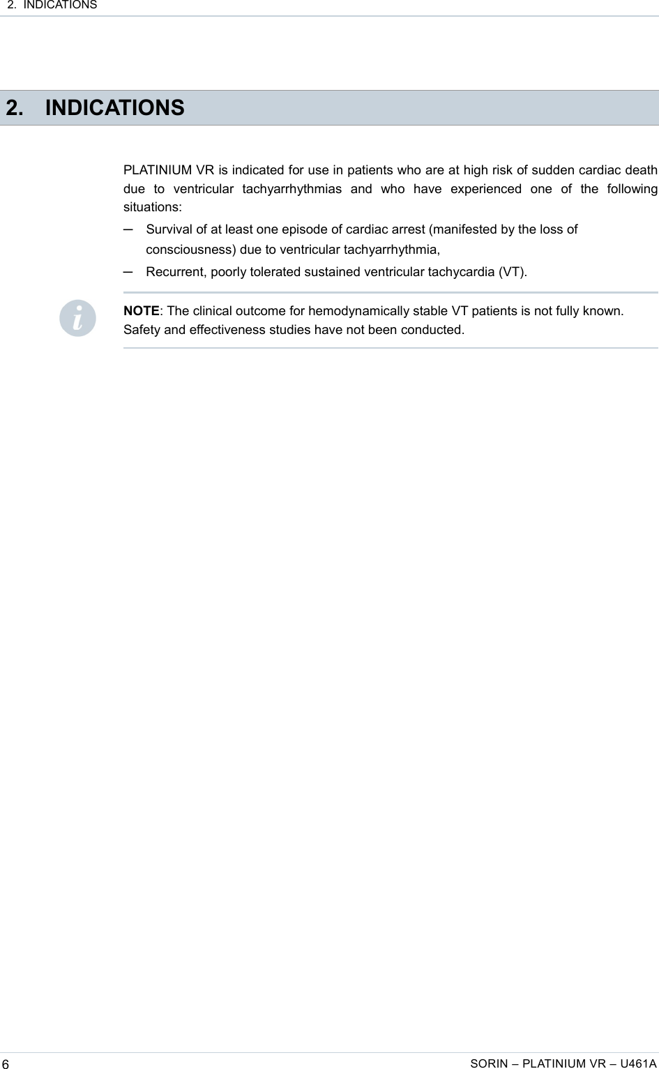  2.  INDICATIONS 2. INDICATIONSPLATINIUM VR is indicated for use in patients who are at high risk of sudden cardiac death due   to   ventricular   tachyarrhythmias   and   who   have   experienced   one   of   the   following situations:─Survival of at least one episode of cardiac arrest (manifested by the loss of consciousness) due to ventricular tachyarrhythmia,─Recurrent, poorly tolerated sustained ventricular tachycardia (VT).6SORIN – PLATINIUM VR – U461ANOTE: The clinical outcome for hemodynamically stable VT patients is not fully known. Safety and effectiveness studies have not been conducted.