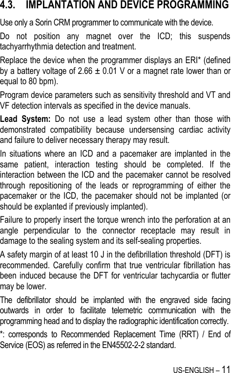 US-ENGLISH – 11 4.3. IMPLANTATION AND DEVICE PROGRAMMING Use only a Sorin CRM programmer to communicate with the device. Do  not  position  any  magnet  over  the  ICD;  this  suspends tachyarrhythmia detection and treatment. Replace the device when the programmer displays an ERI* (defined by a battery voltage of 2.66 ± 0.01 V or a magnet rate lower than or equal to 80 bpm). Program device parameters such as sensitivity threshold and VT and VF detection intervals as specified in the device manuals. Lead  System:  Do  not  use  a  lead  system  other  than  those  with demonstrated  compatibility  because  undersensing  cardiac  activity and failure to deliver necessary therapy may result. In  situations  where  an  ICD  and  a  pacemaker  are  implanted  in  the same  patient,  interaction  testing  should  be  completed.  If  the interaction between the ICD and the pacemaker cannot be resolved through  repositioning  of  the  leads  or  reprogramming  of  either  the pacemaker or  the  ICD,  the  pacemaker should  not  be  implanted  (or should be explanted if previously implanted). Failure to properly insert the torque wrench into the perforation at an angle  perpendicular  to  the  connector  receptacle  may  result  in damage to the sealing system and its self-sealing properties. A safety margin of at least 10 J in the defibrillation threshold (DFT) is recommended. Carefully  confirm  that  true  ventricular  fibrillation has been induced because the DFT  for  ventricular tachycardia or flutter may be lower. The  defibrillator  should  be  implanted  with  the  engraved  side  facing outwards  in  order  to  facilitate  telemetric  communication  with  the programming head and to display the radiographic identification correctly. *:  corresponds  to  Recommended  Replacement  Time  (RRT)  /  End  of Service (EOS) as referred in the EN45502-2-2 standard. 