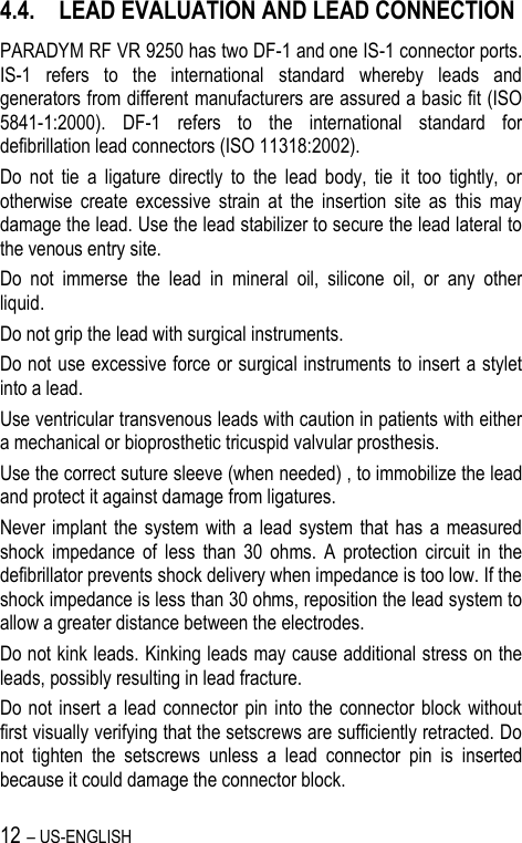 12 – US-ENGLISH 4.4. LEAD EVALUATION AND LEAD CONNECTION PARADYM RF VR 9250 has two DF-1 and one IS-1 connector ports. IS-1  refers  to  the  international  standard  whereby  leads  and generators from different manufacturers are assured a basic fit (ISO 5841-1:2000).  DF-1  refers  to  the  international  standard  for defibrillation lead connectors (ISO 11318:2002). Do  not  tie  a  ligature  directly  to  the  lead  body,  tie  it  too  tightly,  or otherwise  create  excessive  strain  at  the  insertion  site  as  this  may damage the lead. Use the lead stabilizer to secure the lead lateral to the venous entry site. Do  not  immerse  the  lead  in  mineral  oil,  silicone  oil,  or  any  other liquid. Do not grip the lead with surgical instruments. Do not use excessive force or surgical instruments to insert a stylet into a lead. Use ventricular transvenous leads with caution in patients with either a mechanical or bioprosthetic tricuspid valvular prosthesis. Use the correct suture sleeve (when needed) , to immobilize the lead and protect it against damage from ligatures. Never implant the system  with  a  lead  system  that has a  measured shock  impedance  of  less  than  30  ohms.  A  protection  circuit  in  the defibrillator prevents shock delivery when impedance is too low. If the shock impedance is less than 30 ohms, reposition the lead system to allow a greater distance between the electrodes. Do not kink leads. Kinking leads may cause additional stress on the leads, possibly resulting in lead fracture. Do not insert a lead connector pin into  the  connector  block without first visually verifying that the setscrews are sufficiently retracted. Do not  tighten  the  setscrews  unless  a  lead  connector  pin  is  inserted because it could damage the connector block. 