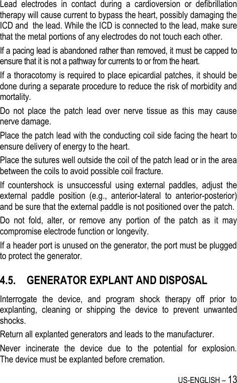 US-ENGLISH – 13 Lead  electrodes  in  contact  during  a  cardioversion  or  defibrillation therapy will cause current to bypass the heart, possibly damaging the ICD and  the lead. While the ICD is connected to the lead, make sure that the metal portions of any electrodes do not touch each other. If a pacing lead is abandoned rather than removed, it must be capped to ensure that it is not a pathway for currents to or from the heart. If a thoracotomy is required to place epicardial patches, it should be done during a separate procedure to reduce the risk of morbidity and mortality. Do  not  place  the  patch  lead  over  nerve  tissue  as  this  may  cause nerve damage. Place the patch lead with the conducting coil side facing the heart to ensure delivery of energy to the heart. Place the sutures well outside the coil of the patch lead or in the area between the coils to avoid possible coil fracture. If  countershock  is  unsuccessful  using  external  paddles,  adjust  the external  paddle  position  (e.g.,  anterior-lateral  to  anterior-posterior) and be sure that the external paddle is not positioned over the patch. Do  not  fold,  alter,  or  remove  any  portion  of  the  patch  as  it  may compromise electrode function or longevity. If a header port is unused on the generator, the port must be plugged to protect the generator. 4.5. GENERATOR EXPLANT AND DISPOSAL Interrogate  the  device,  and  program  shock  therapy  off  prior  to explanting,  cleaning  or  shipping  the  device  to  prevent  unwanted shocks. Return all explanted generators and leads to the manufacturer. Never  incinerate  the  device  due  to  the  potential  for  explosion.  The device must be explanted before cremation. 