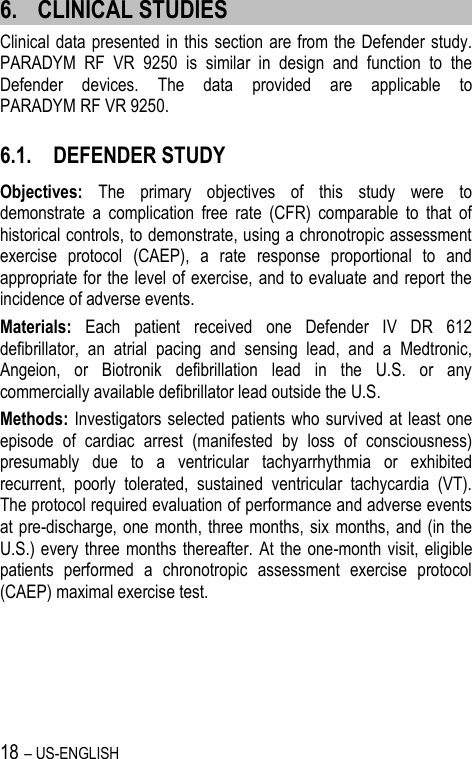 18 – US-ENGLISH 6. CLINICAL STUDIES Clinical data presented in this section are from the Defender study. PARADYM  RF  VR  9250  is  similar  in  design  and  function  to  the Defender  devices.  The  data  provided  are  applicable  to PARADYM RF VR 9250. 6.1. DEFENDER STUDY Objectives:  The  primary  objectives  of  this  study  were  to demonstrate  a  complication  free  rate  (CFR)  comparable  to  that  of historical controls, to demonstrate, using a chronotropic assessment exercise  protocol  (CAEP),  a  rate  response  proportional  to  and appropriate for the level of exercise, and to evaluate and report the incidence of adverse events. Materials:  Each  patient  received  one  Defender  IV  DR  612 defibrillator,  an  atrial  pacing  and  sensing  lead,  and  a  Medtronic, Angeion,  or  Biotronik  defibrillation  lead  in  the  U.S.  or  any commercially available defibrillator lead outside the U.S. Methods: Investigators selected patients  who  survived at least one episode  of  cardiac  arrest  (manifested  by  loss  of  consciousness) presumably  due  to  a  ventricular  tachyarrhythmia  or  exhibited recurrent,  poorly  tolerated,  sustained  ventricular  tachycardia  (VT). The protocol required evaluation of performance and adverse events at pre-discharge, one month, three  months, six  months, and (in  the U.S.) every  three  months  thereafter.  At  the one-month visit, eligible patients  performed  a  chronotropic  assessment  exercise  protocol (CAEP) maximal exercise test. 