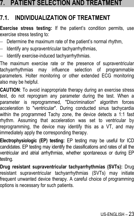 US-ENGLISH – 23 7. PATIENT SELECTION AND TREATMENT 7.1. INDIVIDUALIZATION OF TREATMENT Exercise  stress  testing: If  the  patient’s  condition  permits,  use exercise stress testing to:  Determine the maximum rate of the patient’s normal rhythm,  Identify any supraventricular tachyarrhythmias,  Identify exercise-induced tachyarrhythmias. The  maximum  exercise  rate  or  the  presence  of  supraventricular tachyarrhythmias  may  influence  selection  of  programmable parameters.  Holter  monitoring  or  other  extended  ECG  monitoring also may be helpful. CAUTION: To avoid inappropriate therapy during an exercise stress test,  do  not  reprogram  any  parameter  during  the  test.  When  a parameter  is  reprogrammed,  &quot;Discrimination&quot;  algorithm  forces acceleration  to  &quot;ventricular&quot;.  During  conducted  sinus  tachycardia within  the  programmed  Tachy  zone,  the  device  detects  a  1:1  fast rhythm.  Assuming  that  acceleration  was  set  to  ventricular  by reprogramming,  the  device  may  identify  this  as  a  VT,  and  may immediately apply the corresponding therapy.  Electrophysiologic  (EP)  testing:  EP  testing  may  be  useful  for  ICD candidates. EP testing may identify the classifications and rates of all the ventricular  and  atrial  arrhythmias,  whether  spontaneous  or  during  EP testing. Drug  resistant  supraventricular  tachyarrhythmias  (SVTs):  Drug resistant  supraventricular  tachyarrhythmias  (SVTs)  may  initiate frequent unwanted device therapy. A careful choice of programming options is necessary for such patients. 