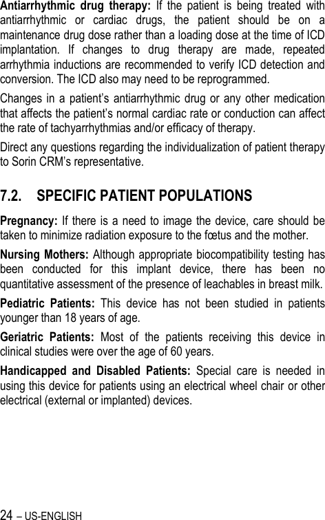 24 – US-ENGLISH Antiarrhythmic  drug  therapy:  If  the  patient  is  being  treated  with antiarrhythmic  or  cardiac  drugs,  the  patient  should  be  on  a maintenance drug dose rather than a loading dose at the time of ICD implantation.  If  changes  to  drug  therapy  are  made,  repeated arrhythmia inductions are recommended to verify ICD detection and conversion. The ICD also may need to be reprogrammed. Changes in a  patient’s  antiarrhythmic  drug  or  any  other  medication that affects the patient’s normal cardiac rate or conduction can affect the rate of tachyarrhythmias and/or efficacy of therapy. Direct any questions regarding the individualization of patient therapy to Sorin CRM’s representative. 7.2. SPECIFIC PATIENT POPULATIONS Pregnancy: If there is  a need to  image  the device, care should  be taken to minimize radiation exposure to the fœtus and the mother. Nursing Mothers: Although appropriate biocompatibility testing has been  conducted  for  this  implant  device,  there  has  been  no quantitative assessment of the presence of leachables in breast milk. Pediatric  Patients:  This  device  has  not  been  studied  in  patients younger than 18 years of age. Geriatric  Patients:  Most  of  the  patients  receiving  this  device  in clinical studies were over the age of 60 years. Handicapped  and  Disabled  Patients:  Special  care  is  needed  in using this device for patients using an electrical wheel chair or other electrical (external or implanted) devices.    