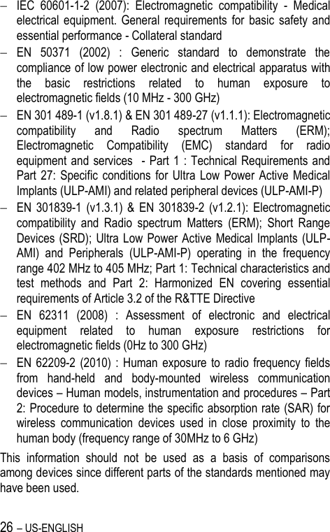 26 – US-ENGLISH  IEC  60601-1-2  (2007):  Electromagnetic  compatibility  -  Medical electrical  equipment.  General  requirements  for  basic  safety  and essential performance - Collateral standard  EN  50371  (2002)  :  Generic  standard  to  demonstrate  the compliance of low power electronic and electrical apparatus with the  basic  restrictions  related  to  human  exposure  to electromagnetic fields (10 MHz - 300 GHz)  EN 301 489-1 (v1.8.1) &amp; EN 301 489-27 (v1.1.1): Electromagnetic compatibility  and  Radio  spectrum  Matters  (ERM); Electromagnetic  Compatibility  (EMC)  standard  for  radio equipment and  services    -  Part 1 : Technical  Requirements and Part 27:  Specific  conditions for  Ultra  Low  Power Active  Medical Implants (ULP-AMI) and related peripheral devices (ULP-AMI-P)  EN  301839-1  (v1.3.1)  &amp;  EN  301839-2  (v1.2.1):  Electromagnetic compatibility  and  Radio  spectrum  Matters  (ERM);  Short  Range Devices (SRD); Ultra Low Power Active Medical Implants (ULP-AMI)  and  Peripherals  (ULP-AMI-P)  operating  in  the  frequency range 402 MHz to 405 MHz; Part 1: Technical characteristics and test  methods  and  Part  2:  Harmonized  EN  covering  essential requirements of Article 3.2 of the R&amp;TTE Directive  EN  62311  (2008)  :  Assessment  of  electronic  and  electrical equipment  related  to  human  exposure  restrictions  for electromagnetic fields (0Hz to 300 GHz)  EN 62209-2  (2010)  : Human  exposure to  radio frequency  fields from  hand-held  and  body-mounted  wireless  communication devices – Human models, instrumentation and procedures – Part 2: Procedure to determine the specific absorption rate (SAR) for wireless  communication  devices  used  in  close  proximity  to  the human body (frequency range of 30MHz to 6 GHz) This  information  should  not  be  used  as  a  basis  of  comparisons among devices since different parts of the standards mentioned may have been used. 