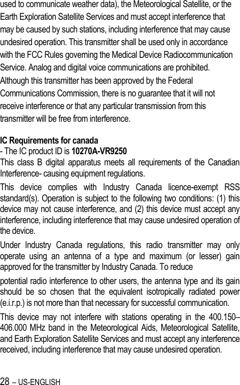 28 – US-ENGLISH used to communicate weather data), the Meteorological Satellite, or the Earth Exploration Satellite Services and must accept interference that may be caused by such stations, including interference that may cause undesired operation. This transmitter shall be used only in accordance with the FCC Rules governing the Medical Device Radiocommunication Service. Analog and digital voice communications are prohibited. Although this transmitter has been approved by the Federal Communications Commission, there is no guarantee that it will not receive interference or that any particular transmission from this transmitter will be free from interference.  IC Requirements for canada - The IC product ID is 10270A-VR9250 This  class  B  digital  apparatus  meets  all  requirements  of  the Canadian Interference- causing equipment regulations. This  device  complies  with  Industry  Canada  licence-exempt  RSS standard(s). Operation is subject to the following two conditions: (1) this device may not cause interference, and (2) this device must accept any interference, including interference that may cause undesired operation of the device. Under  Industry  Canada  regulations,  this  radio  transmitter  may  only operate  using  an  antenna  of  a  type  and  maximum  (or  lesser)  gain approved for the transmitter by Industry Canada. To reduce potential radio interference to other users, the antenna type and its gain should  be  so  chosen  that  the  equivalent  isotropically  radiated  power (e.i.r.p.) is not more than that necessary for successful communication. This  device  may  not  interfere  with  stations  operating  in  the  400.150–406.000 MHz  band in  the  Meteorological Aids, Meteorological  Satellite, and Earth Exploration Satellite Services and must accept any interference received, including interference that may cause undesired operation.  