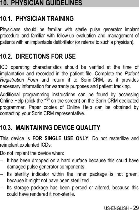 US-ENGLISH – 29  10. PHYSICIAN GUIDELINES 10.1. PHYSICIAN TRAINING Physicians  should  be  familiar  with  sterile  pulse  generator  implant procedure  and  familiar  with  follow-up  evaluation  and  management  of patients with an implantable defibrillator (or referral to such a physician). 10.2. DIRECTIONS FOR USE ICD  operating  characteristics  should  be  verified  at  the  time  of implantation  and  recorded  in  the  patient  file.  Complete  the  Patient Registration  Form  and  return  it  to  Sorin CRM,  as  it  provides necessary information for warranty purposes and patient tracking. Additional  programming  instructions  can  be  found  by  accessing Online Help (click the “?” on the screen) on the Sorin CRM dedicated programmer.  Paper  copies  of  Online  Help  can  be  obtained  by contacting your Sorin CRM representative. 10.3. MAINTAINING DEVICE QUALITY This  device  is  FOR  SINGLE  USE  ONLY.  Do  not  resterilize  and reimplant explanted ICDs. Do not implant the device when:  It has been dropped on a hard surface because this could have damaged pulse generator components.  Its  sterility  indicator  within  the  inner  package  is  not  green, because it might not have been sterilized.  Its  storage  package  has  been  pierced  or  altered,  because  this could have rendered it non-sterile. 