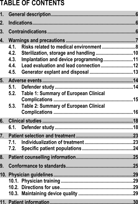 TABLE OF CONTENTS 1. General description .................................................................... 6 2. Indications ................................................................................... 6 3. Contraindications ....................................................................... 6 4. Warnings and precautions ........................................................ 7 4.1. Risks related to medical environment ........................... 8 4.2. Sterilization, storage and handling .............................. 10 4.3. Implantation and device programming ........................ 11 4.4. Lead evaluation and lead connection .......................... 12 4.5. Generator explant and disposal ................................... 13 5. Adverse events ......................................................................... 14 5.1. Defender study ............................................................... 14 5.2. Table 1: Summary of European Clinical Complications ................................................................ 15 5.3. Table 2: Summary of European Clinical Complications ................................................................ 16 6. Clinical studies ......................................................................... 18 6.1. Defender study ............................................................... 18 7. Patient selection and treatment .............................................. 23 7.1. Individualization of treatment ....................................... 23 7.2. Specific patient populations ......................................... 24 8. Patient counselling information .............................................. 25 9. Conformance to standards ...................................................... 25 10. Physician guidelines ................................................................ 29 10.1. Physician training .......................................................... 29 10.2. Directions for use........................................................... 29 10.3. Maintaining device quality ............................................ 29 11. Patient information ................................................................... 30 