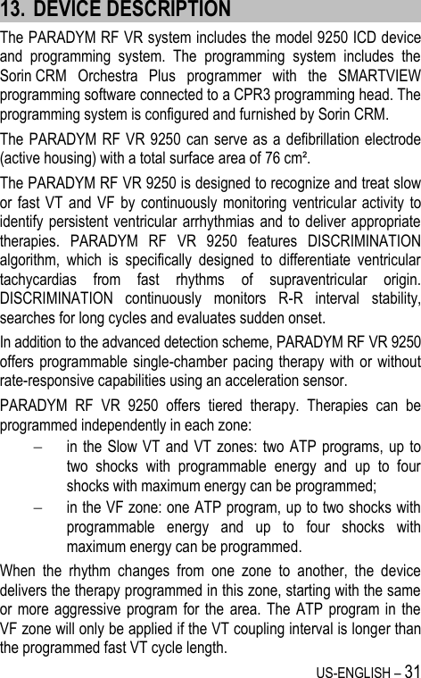 US-ENGLISH – 31 13. DEVICE DESCRIPTION The PARADYM RF VR system includes the model 9250 ICD device and  programming  system.  The  programming  system  includes  the Sorin CRM  Orchestra  Plus  programmer  with  the  SMARTVIEW programming software connected to a CPR3 programming head. The programming system is configured and furnished by Sorin CRM. The PARADYM RF VR 9250 can serve  as a defibrillation electrode (active housing) with a total surface area of 76 cm². The PARADYM RF VR 9250 is designed to recognize and treat slow or fast VT  and  VF  by  continuously  monitoring ventricular activity  to identify persistent ventricular  arrhythmias and to deliver appropriate therapies.  PARADYM  RF  VR  9250  features  DISCRIMINATION algorithm,  which  is  specifically  designed  to  differentiate  ventricular tachycardias  from  fast  rhythms  of  supraventricular  origin. DISCRIMINATION  continuously  monitors  R-R  interval  stability, searches for long cycles and evaluates sudden onset. In addition to the advanced detection scheme, PARADYM RF VR 9250 offers programmable single-chamber pacing therapy with or without rate-responsive capabilities using an acceleration sensor. PARADYM  RF  VR  9250  offers  tiered  therapy.  Therapies  can  be programmed independently in each zone:  in the Slow  VT  and VT zones:  two ATP programs, up to two  shocks  with  programmable  energy  and  up  to  four shocks with maximum energy can be programmed;  in the VF zone: one ATP program, up to two shocks with programmable  energy  and  up  to  four  shocks  with maximum energy can be programmed. When  the  rhythm  changes  from  one  zone  to  another,  the  device delivers the therapy programmed in this zone, starting with the same or more aggressive  program  for  the  area. The  ATP  program in the VF zone will only be applied if the VT coupling interval is longer than the programmed fast VT cycle length. 