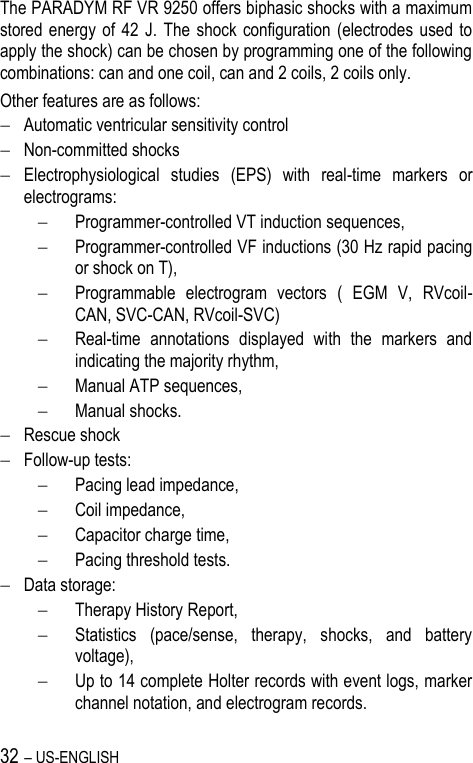 32 – US-ENGLISH The PARADYM RF VR 9250 offers biphasic shocks with a maximum stored energy of  42  J.  The shock configuration (electrodes  used  to apply the shock) can be chosen by programming one of the following combinations: can and one coil, can and 2 coils, 2 coils only. Other features are as follows:  Automatic ventricular sensitivity control  Non-committed shocks  Electrophysiological  studies  (EPS)  with  real-time  markers  or electrograms:   Programmer-controlled VT induction sequences,  Programmer-controlled VF inductions (30 Hz rapid pacing or shock on T),  Programmable  electrogram  vectors  (  EGM  V,  RVcoil-CAN, SVC-CAN, RVcoil-SVC)  Real-time  annotations  displayed  with  the  markers  and indicating the majority rhythm,  Manual ATP sequences,  Manual shocks.  Rescue shock  Follow-up tests:   Pacing lead impedance,  Coil impedance,  Capacitor charge time,  Pacing threshold tests.  Data storage:   Therapy History Report,  Statistics  (pace/sense,  therapy,  shocks,  and  battery voltage),  Up to 14 complete Holter records with event logs, marker channel notation, and electrogram records. 