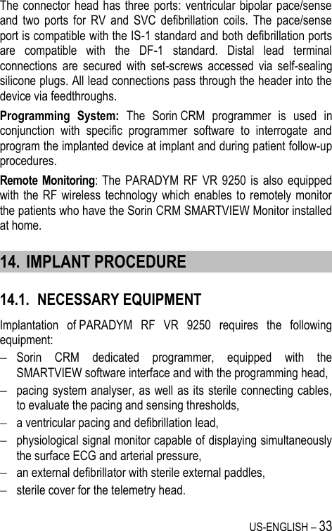 US-ENGLISH – 33 The connector head  has  three  ports: ventricular bipolar  pace/sense and  two  ports  for  RV  and  SVC  defibrillation  coils.  The  pace/sense port is compatible with the IS-1 standard and both defibrillation ports are  compatible  with  the  DF-1  standard.  Distal  lead  terminal connections  are  secured  with  set-screws  accessed  via  self-sealing silicone plugs. All lead connections pass through the header into the device via feedthroughs. Programming  System:  The  Sorin CRM  programmer  is  used  in conjunction  with  specific  programmer  software  to  interrogate  and program the implanted device at implant and during patient follow-up procedures. Remote  Monitoring:  The  PARADYM  RF  VR  9250  is  also  equipped with the RF wireless technology which  enables to  remotely monitor the patients who have the Sorin CRM SMARTVIEW Monitor installed at home. 14. IMPLANT PROCEDURE 14.1. NECESSARY EQUIPMENT Implantation  of PARADYM  RF  VR  9250  requires  the  following equipment:  Sorin  CRM  dedicated  programmer,  equipped  with  the SMARTVIEW software interface and with the programming head,  pacing system analyser, as well as its sterile connecting cables, to evaluate the pacing and sensing thresholds,  a ventricular pacing and defibrillation lead,  physiological signal monitor capable of displaying simultaneously the surface ECG and arterial pressure,  an external defibrillator with sterile external paddles,  sterile cover for the telemetry head. 