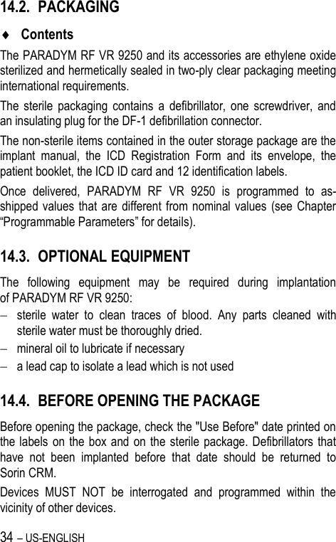 34 – US-ENGLISH 14.2. PACKAGING  Contents The PARADYM RF VR 9250 and its accessories are ethylene oxide sterilized and hermetically sealed in two-ply clear packaging meeting international requirements. The  sterile  packaging  contains  a  defibrillator,  one  screwdriver,  and an insulating plug for the DF-1 defibrillation connector. The non-sterile items contained in the outer storage package are the implant  manual,  the  ICD  Registration  Form  and  its  envelope,  the patient booklet, the ICD ID card and 12 identification labels. Once  delivered,  PARADYM  RF  VR  9250  is  programmed  to  as-shipped values  that are different from nominal values  (see  Chapter “Programmable Parameters” for details). 14.3. OPTIONAL EQUIPMENT The  following  equipment  may  be  required  during  implantation of PARADYM RF VR 9250:  sterile  water  to  clean  traces  of  blood.  Any  parts  cleaned  with sterile water must be thoroughly dried.  mineral oil to lubricate if necessary  a lead cap to isolate a lead which is not used 14.4. BEFORE OPENING THE PACKAGE Before opening the package, check the &quot;Use Before&quot; date printed on the labels  on the  box  and  on  the  sterile  package. Defibrillators that have  not  been  implanted  before  that  date  should  be  returned  to Sorin CRM. Devices  MUST  NOT  be  interrogated  and  programmed  within  the vicinity of other devices. 