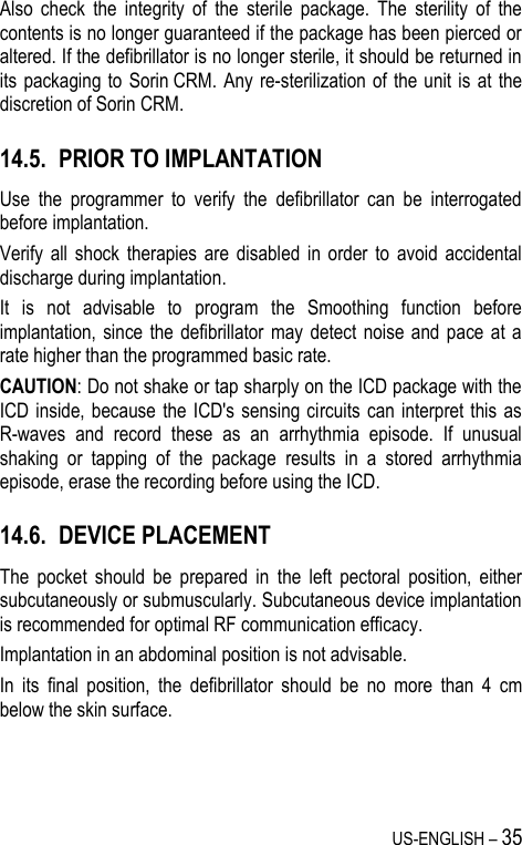 US-ENGLISH – 35 Also  check  the  integrity  of  the  sterile  package.  The  sterility  of  the contents is no longer guaranteed if the package has been pierced or altered. If the defibrillator is no longer sterile, it should be returned in its packaging to  Sorin CRM. Any re-sterilization of the  unit is  at the discretion of Sorin CRM. 14.5. PRIOR TO IMPLANTATION Use  the  programmer  to  verify  the  defibrillator  can  be  interrogated before implantation. Verify  all  shock  therapies  are  disabled  in  order  to  avoid  accidental discharge during implantation. It  is  not  advisable  to  program  the  Smoothing  function  before implantation, since  the  defibrillator  may detect noise  and  pace at  a rate higher than the programmed basic rate. CAUTION: Do not shake or tap sharply on the ICD package with the ICD inside,  because  the ICD&apos;s sensing circuits can interpret this  as R-waves  and  record  these  as  an  arrhythmia  episode.  If  unusual shaking  or  tapping  of  the  package  results  in  a  stored  arrhythmia episode, erase the recording before using the ICD. 14.6. DEVICE PLACEMENT The  pocket  should  be  prepared  in  the  left  pectoral  position,  either subcutaneously or submuscularly. Subcutaneous device implantation is recommended for optimal RF communication efficacy. Implantation in an abdominal position is not advisable. In  its  final  position,  the  defibrillator  should  be  no  more  than  4  cm below the skin surface.  