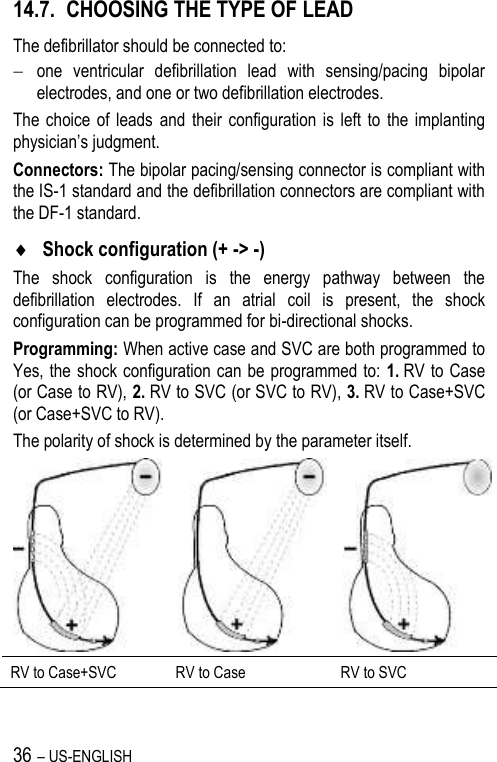 36 – US-ENGLISH 14.7. CHOOSING THE TYPE OF LEAD The defibrillator should be connected to:  one  ventricular  defibrillation  lead  with  sensing/pacing  bipolar electrodes, and one or two defibrillation electrodes. The  choice  of  leads  and  their  configuration is  left  to  the  implanting physician’s judgment. Connectors: The bipolar pacing/sensing connector is compliant with the IS-1 standard and the defibrillation connectors are compliant with the DF-1 standard.  Shock configuration (+ -&gt; -) The  shock  configuration  is  the  energy  pathway  between  the defibrillation  electrodes.  If  an  atrial  coil  is  present,  the  shock configuration can be programmed for bi-directional shocks. Programming: When active case and SVC are both programmed to Yes, the shock configuration can be programmed to: 1. RV to Case (or Case to RV), 2. RV to SVC (or SVC to RV), 3. RV to Case+SVC (or Case+SVC to RV). The polarity of shock is determined by the parameter itself.    RV to Case+SVC RV to Case RV to SVC 