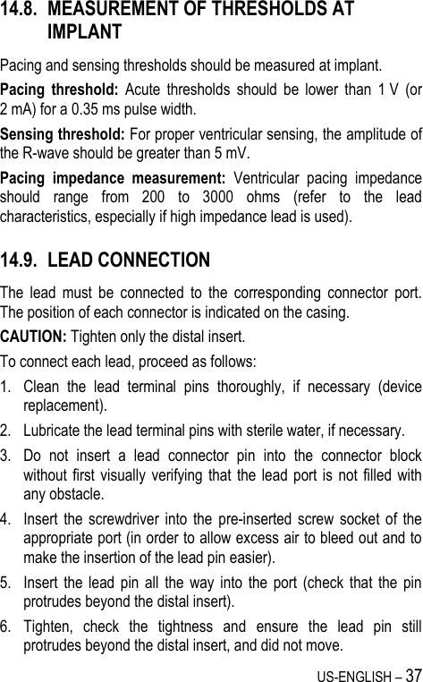 US-ENGLISH – 37 14.8. MEASUREMENT OF THRESHOLDS AT IMPLANT Pacing and sensing thresholds should be measured at implant. Pacing  threshold:  Acute  thresholds  should  be  lower  than  1 V  (or 2 mA) for a 0.35 ms pulse width. Sensing threshold: For proper ventricular sensing, the amplitude of the R-wave should be greater than 5 mV.  Pacing  impedance  measurement:  Ventricular  pacing  impedance should  range  from  200  to  3000  ohms  (refer  to  the  lead characteristics, especially if high impedance lead is used). 14.9. LEAD CONNECTION The  lead  must  be  connected  to  the  corresponding  connector  port. The position of each connector is indicated on the casing. CAUTION: Tighten only the distal insert. To connect each lead, proceed as follows: 1. Clean  the  lead  terminal  pins  thoroughly,  if  necessary  (device replacement). 2. Lubricate the lead terminal pins with sterile water, if necessary. 3. Do  not  insert  a  lead  connector  pin  into  the  connector  block without first visually  verifying that  the lead port is  not  filled  with any obstacle. 4. Insert  the  screwdriver  into  the  pre-inserted screw  socket  of  the appropriate port (in order to allow excess air to bleed out and to make the insertion of the lead pin easier). 5. Insert  the  lead  pin  all  the  way  into  the  port  (check  that  the  pin protrudes beyond the distal insert). 6. Tighten,  check  the  tightness  and  ensure  the  lead  pin  still protrudes beyond the distal insert, and did not move. 