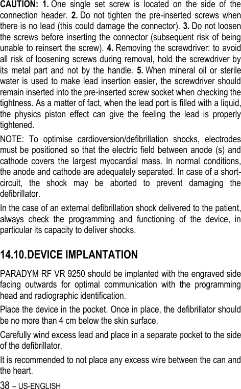 38 – US-ENGLISH CAUTION: 1. One  single  set  screw  is  located  on  the  side  of  the connection  header.  2. Do  not  tighten  the  pre-inserted  screws  when there is no lead (this could damage the connector). 3. Do not loosen the screws before inserting the connector (subsequent risk of being unable to reinsert the screw). 4. Removing the screwdriver: to avoid all risk of loosening screws during removal, hold the screwdriver by its  metal  part  and  not  by  the  handle.  5. When  mineral  oil  or  sterile water is  used to make lead  insertion easier, the  screwdriver should remain inserted into the pre-inserted screw socket when checking the tightness. As a matter of fact, when the lead port is filled with a liquid, the  physics  piston  effect  can  give  the  feeling  the  lead  is  properly tightened. NOTE:  To  optimise  cardioversion/defibrillation  shocks,  electrodes must be positioned so that the electric field between anode (s)  and cathode  covers  the  largest  myocardial  mass.  In  normal  conditions, the anode and cathode are adequately separated. In case of a short-circuit,  the  shock  may  be  aborted  to  prevent  damaging  the defibrillator. In the case of an external defibrillation shock delivered to the patient, always  check  the  programming  and  functioning  of  the  device,  in particular its capacity to deliver shocks. 14.10. DEVICE IMPLANTATION PARADYM RF VR 9250 should be implanted with the engraved side facing  outwards  for  optimal  communication  with  the  programming head and radiographic identification. Place the device in the pocket. Once in place, the defibrillator should be no more than 4 cm below the skin surface. Carefully wind excess lead and place in a separate pocket to the side of the defibrillator. It is recommended to not place any excess wire between the can and the heart. 