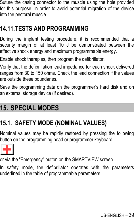US-ENGLISH – 39 Suture the  casing  connector  to the  muscle using  the  hole  provided for  this  purpose,  in  order  to  avoid  potential  migration of  the  device into the pectoral muscle. 14.11. TESTS AND PROGRAMMING During  the  implant  testing  procedure,  it  is  recommended  that  a security  margin  of  at  least  10  J  be  demonstrated  between  the effective shock energy and maximum programmable energy. Enable shock therapies, then program the defibrillator. Verify that the defibrillation lead impedance for each shock delivered ranges from 30 to 150 ohms. Check the lead connection if the values are outside these boundaries. Save the  programming data on the  programmer’s hard disk  and  on an external storage device (if desired). 15. SPECIAL MODES 15.1. SAFETY MODE (NOMINAL VALUES) Nominal  values  may  be  rapidly  restored  by  pressing  the  following button on the programming head or programmer keyboard:  or via the &quot;Emergency&quot; button on the SMARTVIEW screen. In  safety  mode,  the  defibrillator  operates  with  the  parameters underlined in the table of programmable parameters. 