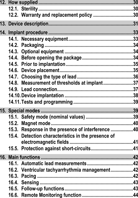 12. How supplied ............................................................................ 30 12.1. Sterility ............................................................................ 30 12.2. Warranty and replacement policy ................................ 30 13. Device description.................................................................... 31 14. Implant procedure .................................................................... 33 14.1. Necessary equipment .................................................... 33 14.2. Packaging ....................................................................... 34 14.3. Optional equipment ....................................................... 34 14.4. Before opening the package ......................................... 34 14.5. Prior to implantation ...................................................... 35 14.6. Device placement ........................................................... 35 14.7. Choosing the type of lead ............................................. 36 14.8. Measurement of thresholds at implant ........................ 37 14.9. Lead connection............................................................. 37 14.10. Device implantation ....................................................... 38 14.11. Tests and programming ................................................ 39 15. Special modes .......................................................................... 39 15.1. Safety mode (nominal values) ...................................... 39 15.2. Magnet mode .................................................................. 40 15.3. Response in the presence of interference .................. 40 15.4. Detection characteristics in the presence of electromagnetic fields ................................................... 41 15.5. Protection against short-circuits .................................. 41 16. Main functions .......................................................................... 42 16.1. Automatic lead measurements ..................................... 42 16.2. Ventricular tachyarrhythmia management .................. 42 16.3. Pacing ............................................................................. 42 16.4. Sensing ........................................................................... 43 16.5. Follow-up functions ....................................................... 43 16.6. Remote Monitoring function ......................................... 44 