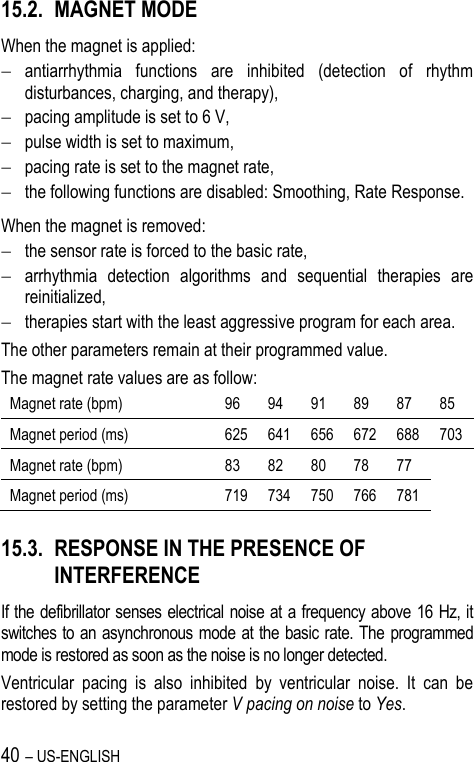 40 – US-ENGLISH 15.2. MAGNET MODE When the magnet is applied:  antiarrhythmia  functions  are  inhibited  (detection  of  rhythm disturbances, charging, and therapy),  pacing amplitude is set to 6 V,  pulse width is set to maximum,  pacing rate is set to the magnet rate,  the following functions are disabled: Smoothing, Rate Response. When the magnet is removed:  the sensor rate is forced to the basic rate,  arrhythmia  detection  algorithms  and  sequential  therapies  are reinitialized,  therapies start with the least aggressive program for each area. The other parameters remain at their programmed value. The magnet rate values are as follow: Magnet rate (bpm) 96 94 91 89 87 85 Magnet period (ms) 625 641 656 672 688 703 Magnet rate (bpm) 83 82 80 78 77 Magnet period (ms) 719 734 750 766 781 15.3. RESPONSE IN THE PRESENCE OF INTERFERENCE If the defibrillator senses electrical noise at a frequency above 16 Hz, it switches to an asynchronous mode at the basic rate. The programmed mode is restored as soon as the noise is no longer detected. Ventricular  pacing  is  also  inhibited  by  ventricular  noise.  It  can  be restored by setting the parameter V pacing on noise to Yes. 