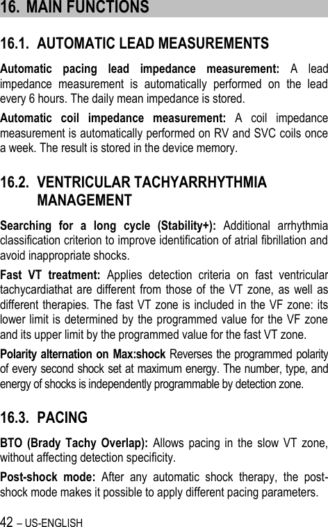 42 – US-ENGLISH 16. MAIN FUNCTIONS 16.1. AUTOMATIC LEAD MEASUREMENTS Automatic  pacing  lead  impedance  measurement:  A  lead impedance  measurement  is  automatically  performed  on  the  lead every 6 hours. The daily mean impedance is stored. Automatic  coil  impedance  measurement:  A  coil  impedance measurement is automatically performed on RV and SVC coils once a week. The result is stored in the device memory. 16.2. VENTRICULAR TACHYARRHYTHMIA MANAGEMENT Searching  for  a  long  cycle  (Stability+):  Additional  arrhythmia classification criterion to improve identification of atrial fibrillation and avoid inappropriate shocks. Fast  VT  treatment:  Applies  detection  criteria  on  fast  ventricular tachycardiathat are different  from those  of  the VT  zone,  as  well  as different therapies. The fast VT zone is included in the VF zone: its lower limit is determined by  the programmed value for the VF zone and its upper limit by the programmed value for the fast VT zone. Polarity alternation on Max:shock Reverses the programmed polarity of every second shock set at maximum energy. The number, type, and energy of shocks is independently programmable by detection zone. 16.3. PACING BTO  (Brady  Tachy  Overlap):  Allows  pacing  in  the  slow  VT  zone, without affecting detection specificity. Post-shock  mode:  After  any  automatic  shock  therapy,  the  post-shock mode makes it possible to apply different pacing parameters. 