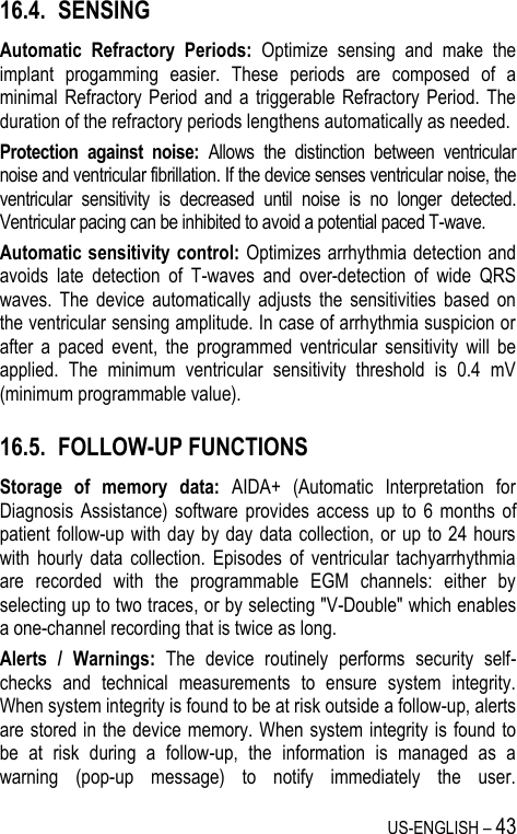 US-ENGLISH – 43 16.4. SENSING Automatic  Refractory  Periods:  Optimize  sensing  and  make  the implant  progamming  easier.  These  periods  are  composed  of  a minimal  Refractory Period  and  a  triggerable  Refractory  Period. The duration of the refractory periods lengthens automatically as needed. Protection  against  noise:  Allows  the  distinction  between  ventricular noise and ventricular fibrillation. If the device senses ventricular noise, the ventricular  sensitivity  is  decreased  until  noise  is  no  longer  detected. Ventricular pacing can be inhibited to avoid a potential paced T-wave. Automatic sensitivity control: Optimizes  arrhythmia detection and avoids  late  detection  of  T-waves  and  over-detection  of  wide  QRS waves.  The  device  automatically  adjusts  the  sensitivities  based  on the ventricular sensing amplitude. In case of arrhythmia suspicion or after  a  paced  event,  the  programmed  ventricular  sensitivity  will  be applied.  The  minimum  ventricular  sensitivity  threshold  is  0.4  mV (minimum programmable value). 16.5. FOLLOW-UP FUNCTIONS Storage  of  memory  data:  AIDA+  (Automatic  Interpretation  for Diagnosis  Assistance)  software  provides  access  up  to  6  months  of patient follow-up  with day by day data  collection,  or up to 24  hours with  hourly  data  collection.  Episodes  of  ventricular  tachyarrhythmia are  recorded  with  the  programmable  EGM  channels:  either  by selecting up to two traces, or by selecting &quot;V-Double&quot; which enables a one-channel recording that is twice as long. Alerts  /  Warnings:  The  device  routinely  performs  security  self-checks  and  technical  measurements  to  ensure  system  integrity. When system integrity is found to be at risk outside a follow-up, alerts are stored in the device memory. When system integrity is found to be  at  risk  during  a  follow-up,  the  information  is  managed  as  a warning  (pop-up  message)  to  notify  immediately  the  user.   