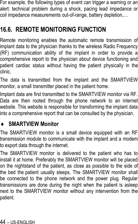 44 – US-ENGLISH For example, the following types of event can trigger a warning or an alert:  technical  problem  during  a  shock,  pacing  lead  impedance  or coil impedance measurements out-of-range, battery depletion,… 16.6. REMOTE MONITORING FUNCTION Remote  monitoring  enables  the  automatic  remote  transmission  of implant data to the physician thanks to the wireless Radio Frequency (RF)  communication  ability  of  the  implant  in  order  to  provide  a comprehensive report to the physician about device functioning and patient  cardiac  status  without  having  the  patient  physically  in  the clinic. The  data  is  transmitted  from  the  implant  and  the  SMARTVIEW monitor, a small transmitter placed in the patient home. Implant data are first transmitted to the SMARTVIEW monitor via RF. Data  are  then  rooted  through  the  phone  network  to  an  internet website. This website is responsible for transforming the implant data into a comprehensive report that can be consulted by the physician.  SMARTVIEW Monitor The  SMARTVIEW  monitor  is  a  small  device  equipped  with  an  RF transmission module to communicate with the implant and a modem to export data through the internet. The  SMARTVIEW  monitor  is  delivered  to  the  patient  who  has  to install it at home. Preferably the SMARTVIEW monitor will be placed on the nightstand of the patient, as  close as possible to  the side of the  bed  the patient  usually  sleeps.  The  SMARTVIEW  monitor  shall be  connected  to  the  phone  network  and  the  power  plug.  Regular transmissions are done during the night  when  the  patient is  asleep next  to  the  SMARTVIEW  monitor  without  any  intervention  from  the patient.  