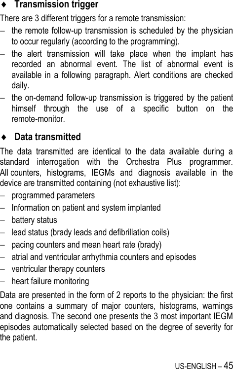 US-ENGLISH – 45  Transmission trigger There are 3 different triggers for a remote transmission:  the remote follow-up transmission is scheduled by the physician to occur regularly (according to the programming).  the  alert  transmission  will  take  place  when  the  implant  has recorded  an  abnormal  event.  The  list  of  abnormal  event  is available  in  a  following  paragraph.  Alert  conditions  are  checked daily.  the on-demand follow-up transmission is triggered by the patient himself  through  the  use  of  a  specific  button  on  the remote-monitor.  Data transmitted The  data  transmitted  are  identical  to  the  data  available  during  a standard  interrogation  with  the  Orchestra  Plus  programmer. All counters,  histograms,  IEGMs  and  diagnosis  available  in  the device are transmitted containing (not exhaustive list):  programmed parameters  Information on patient and system implanted  battery status  lead status (brady leads and defibrillation coils)   pacing counters and mean heart rate (brady)  atrial and ventricular arrhythmia counters and episodes  ventricular therapy counters  heart failure monitoring Data are presented in the form of 2 reports to the physician: the first one  contains  a  summary  of  major  counters,  histograms,  warnings and diagnosis. The second one presents the 3 most important IEGM episodes automatically selected based on the degree of severity for the patient. 