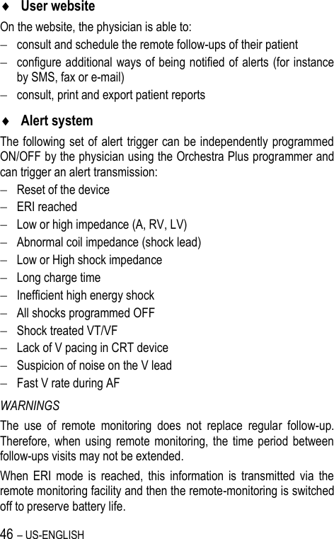 46 – US-ENGLISH  User website On the website, the physician is able to:  consult and schedule the remote follow-ups of their patient  configure additional ways of being notified of alerts (for instance by SMS, fax or e-mail)  consult, print and export patient reports   Alert system The following set of alert trigger can be independently programmed ON/OFF by the physician using the Orchestra Plus programmer and can trigger an alert transmission:  Reset of the device  ERI reached  Low or high impedance (A, RV, LV)  Abnormal coil impedance (shock lead)  Low or High shock impedance  Long charge time  Inefficient high energy shock  All shocks programmed OFF  Shock treated VT/VF  Lack of V pacing in CRT device  Suspicion of noise on the V lead  Fast V rate during AF WARNINGS The  use  of  remote  monitoring  does  not  replace  regular  follow-up. Therefore,  when  using  remote  monitoring, the  time  period  between follow-ups visits may not be extended. When  ERI  mode  is  reached,  this  information  is  transmitted  via  the remote monitoring facility and then the remote-monitoring is switched off to preserve battery life. 