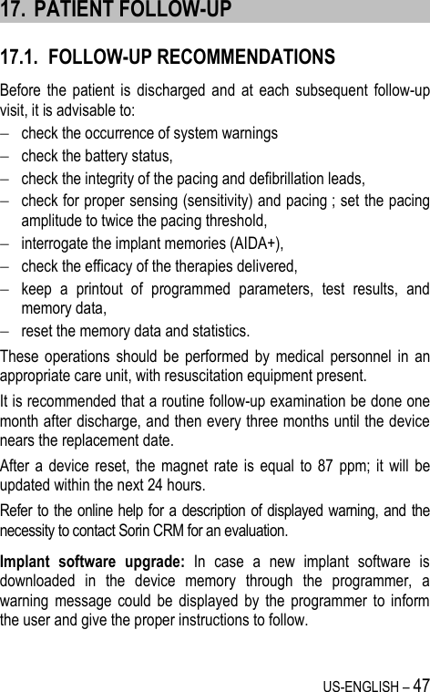 US-ENGLISH – 47 17. PATIENT FOLLOW-UP 17.1. FOLLOW-UP RECOMMENDATIONS Before the  patient  is  discharged and  at  each  subsequent  follow-up visit, it is advisable to:  check the occurrence of system warnings  check the battery status,  check the integrity of the pacing and defibrillation leads,  check for proper sensing (sensitivity) and pacing ; set the pacing amplitude to twice the pacing threshold,  interrogate the implant memories (AIDA+),  check the efficacy of the therapies delivered,  keep  a  printout  of  programmed  parameters,  test  results,  and memory data,  reset the memory data and statistics. These  operations  should  be  performed  by  medical  personnel  in  an appropriate care unit, with resuscitation equipment present. It is recommended that a routine follow-up examination be done one month after discharge, and then every three months until the device nears the replacement date. After a device  reset,  the  magnet rate  is  equal to  87  ppm;  it  will  be updated within the next 24 hours. Refer to the online help for a description of displayed warning, and the necessity to contact Sorin CRM for an evaluation. Implant  software  upgrade:  In  case  a  new  implant  software  is downloaded  in  the  device  memory  through  the  programmer,  a warning  message  could  be  displayed  by  the  programmer  to  inform the user and give the proper instructions to follow. 