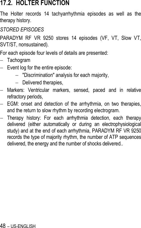 48 – US-ENGLISH 17.2. HOLTER FUNCTION The  Holter  records  14  tachyarrhythmia  episodes  as  well  as  the therapy history. STORED EPISODES PARADYM  RF  VR  9250  stores  14  episodes  (VF,  VT,  Slow  VT, SVT/ST, nonsustained). For each episode four levels of details are presented:  Tachogram  Event log for the entire episode:   &quot;Discrimination&quot; analysis for each majority,  Delivered therapies,  Markers:  Ventricular  markers,  sensed,  paced  and  in  relative refractory periods,  EGM:  onset  and  detection  of  the  arrhythmia,  on  two  therapies, and the return to slow rhythm by recording electrogram.  Therapy  history:  For  each  arrhythmia  detection,  each  therapy delivered  (either  automatically  or  during  an  electrophysiological study) and at the end of each arrhythmia, PARADYM RF VR 9250 records the type of majority rhythm, the number of ATP sequences delivered, the energy and the number of shocks delivered.. 