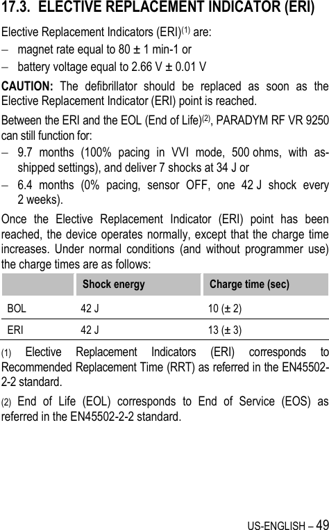 US-ENGLISH – 49 17.3. ELECTIVE REPLACEMENT INDICATOR (ERI) Elective Replacement Indicators (ERI)(1) are:  magnet rate equal to 80 ± 1 min-1 or  battery voltage equal to 2.66 V ± 0.01 V CAUTION:  The  defibrillator  should  be  replaced  as  soon  as  the Elective Replacement Indicator (ERI) point is reached.  Between the ERI and the EOL (End of Life)(2), PARADYM RF VR 9250 can still function for:  9.7  months  (100%  pacing  in  VVI  mode,  500 ohms,  with  as-shipped settings), and deliver 7 shocks at 34 J or  6.4  months  (0%  pacing,  sensor  OFF,  one  42 J  shock  every 2 weeks). Once  the  Elective  Replacement  Indicator  (ERI)  point  has  been reached, the  device  operates  normally, except that  the charge time increases.  Under  normal  conditions  (and  without  programmer  use) the charge times are as follows:  Shock energy Charge time (sec) BOL 42 J 10 (± 2) ERI 42 J 13 (± 3) (1) Elective  Replacement  Indicators  (ERI)  corresponds  to Recommended Replacement Time (RRT) as referred in the EN45502-2-2 standard. (2) End  of  Life  (EOL)  corresponds  to  End  of  Service  (EOS)  as referred in the EN45502-2-2 standard. 