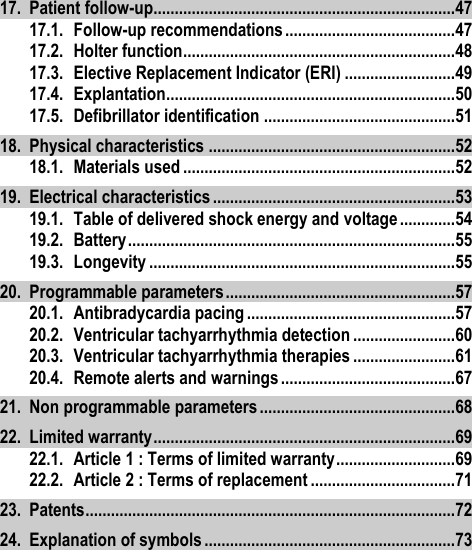 17. Patient follow-up ....................................................................... 47 17.1. Follow-up recommendations ........................................ 47 17.2. Holter function ................................................................ 48 17.3. Elective Replacement Indicator (ERI) .......................... 49 17.4. Explantation .................................................................... 50 17.5. Defibrillator identification ............................................. 51 18. Physical characteristics .......................................................... 52 18.1. Materials used ................................................................ 52 19. Electrical characteristics ......................................................... 53 19.1. Table of delivered shock energy and voltage ............. 54 19.2. Battery ............................................................................. 55 19.3. Longevity ........................................................................ 55 20. Programmable parameters ...................................................... 57 20.1. Antibradycardia pacing ................................................. 57 20.2. Ventricular tachyarrhythmia detection ........................ 60 20.3. Ventricular tachyarrhythmia therapies ........................ 61 20.4. Remote alerts and warnings ......................................... 67 21. Non programmable parameters .............................................. 68 22. Limited warranty ....................................................................... 69 22.1. Article 1 : Terms of limited warranty ............................ 69 22.2. Article 2 : Terms of replacement .................................. 71 23. Patents ....................................................................................... 72 24. Explanation of symbols ........................................................... 73 