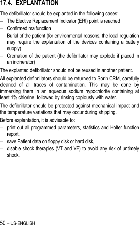 50 – US-ENGLISH 17.4. EXPLANTATION The defibrillator should be explanted in the following cases:  The Elective Replacement Indicator (ERI) point is reached  Confirmed malfunction  Burial of the patient (for environmental reasons, the local regulation may  require  the  explantation  of  the  devices  containing  a  battery supply)  Cremation of the patient (the defibrillator may explode if  placed in an incinerator) The explanted defibrillator should not be reused in another patient. All explanted defibrillators should be returned to Sorin CRM, carefully cleaned  of  all  traces  of  contamination.  This  may  be  done  by immersing  them  in  an  aqueous  sodium  hypochlorite  containing  at least 1% chlorine, followed by rinsing copiously with water. The defibrillator should be protected against mechanical impact and the temperature variations that may occur during shipping. Before explantation, it is advisable to:  print out all programmed parameters, statistics and Holter function report,  save Patient data on floppy disk or hard disk,  disable shock therapies (VT and VF) to avoid any risk of untimely shock. 