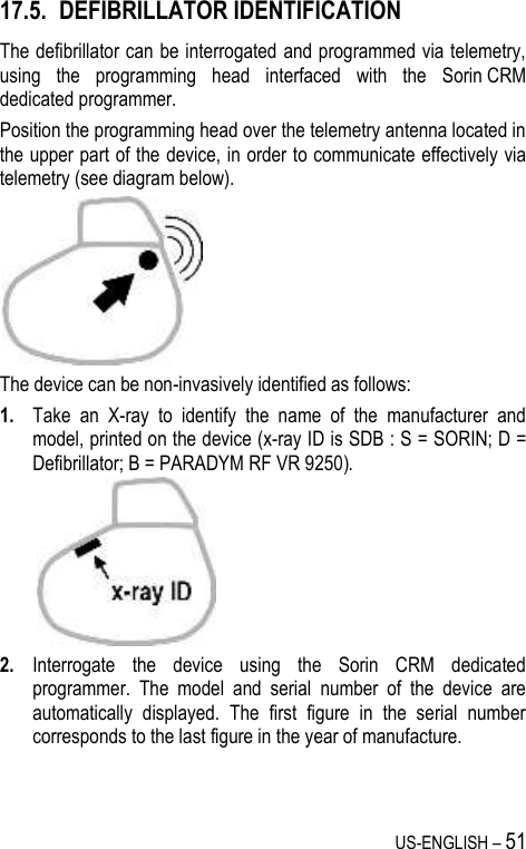 US-ENGLISH – 51 17.5. DEFIBRILLATOR IDENTIFICATION The defibrillator can be interrogated and programmed via telemetry, using  the  programming  head  interfaced  with  the  Sorin CRM dedicated programmer. Position the programming head over the telemetry antenna located in the upper part of the device, in order to communicate effectively via telemetry (see diagram below).  The device can be non-invasively identified as follows: 1. Take  an  X-ray  to  identify  the  name  of  the  manufacturer  and model, printed on the device (x-ray ID is SDB : S = SORIN; D = Defibrillator; B = PARADYM RF VR 9250).   2. Interrogate  the  device  using  the  Sorin  CRM  dedicated programmer.  The  model  and  serial  number  of  the  device  are automatically  displayed.  The  first  figure  in  the  serial  number corresponds to the last figure in the year of manufacture. 