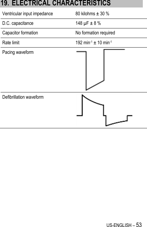 US-ENGLISH – 53 19. ELECTRICAL CHARACTERISTICS Ventricular input impedance 80 kilohms ± 30 % D.C. capacitance 148 µF ± 8 % Capacitor formation No formation required Rate limit 192 min-1 ± 10 min-1 Pacing waveform  Defibrillation waveform  