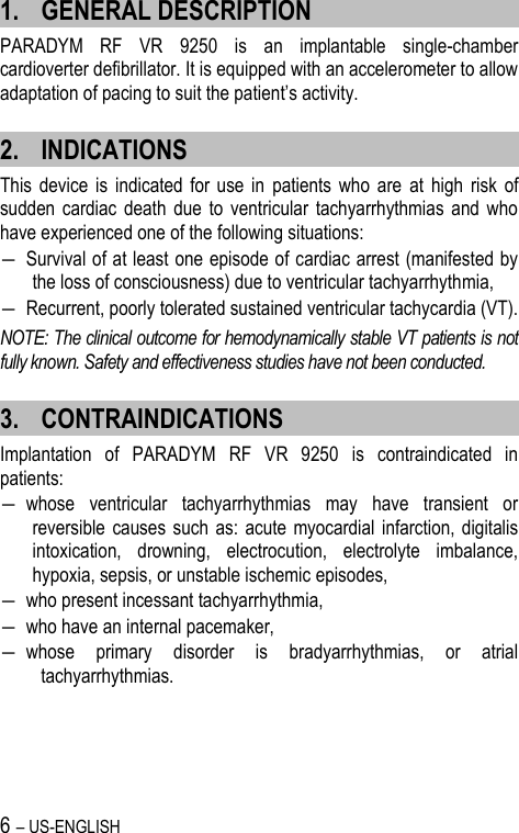 6 – US-ENGLISH 1. GENERAL DESCRIPTION PARADYM  RF  VR  9250  is  an  implantable  single-chamber cardioverter defibrillator. It is equipped with an accelerometer to allow adaptation of pacing to suit the patient’s activity. 2. INDICATIONS This  device  is  indicated for  use  in  patients  who  are  at  high  risk  of sudden  cardiac death  due  to  ventricular  tachyarrhythmias  and  who have experienced one of the following situations:  ― Survival of at least one episode of cardiac arrest (manifested by the loss of consciousness) due to ventricular tachyarrhythmia, ― Recurrent, poorly tolerated sustained ventricular tachycardia (VT). NOTE: The clinical outcome for hemodynamically stable VT patients is not fully known. Safety and effectiveness studies have not been conducted. 3. CONTRAINDICATIONS Implantation  of  PARADYM  RF  VR  9250  is  contraindicated  in patients: ― whose  ventricular  tachyarrhythmias  may  have  transient  or reversible causes  such  as:  acute myocardial infarction, digitalis intoxication,  drowning,  electrocution,  electrolyte  imbalance, hypoxia, sepsis, or unstable ischemic episodes, ― who present incessant tachyarrhythmia, ― who have an internal pacemaker, ― whose  primary  disorder  is  bradyarrhythmias,  or  atrial tachyarrhythmias. 