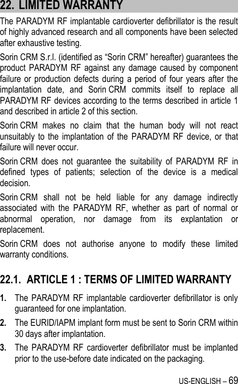 US-ENGLISH – 69 22. LIMITED WARRANTY The PARADYM RF implantable cardioverter defibrillator is the result of highly advanced research and all components have been selected after exhaustive testing. Sorin CRM S.r.l. (identified as “Sorin CRM” hereafter) guarantees the product PARADYM  RF  against  any  damage  caused  by  component failure or  production defects  during  a  period of  four years  after  the implantation  date,  and  Sorin CRM  commits  itself  to  replace  all PARADYM RF devices according to the terms described in article 1 and described in article 2 of this section. Sorin CRM  makes  no  claim  that  the  human  body  will  not  react unsuitably  to  the  implantation  of  the  PARADYM  RF  device,  or  that failure will never occur. Sorin CRM  does  not  guarantee  the  suitability  of  PARADYM  RF  in defined  types  of  patients;  selection  of  the  device  is  a  medical decision. Sorin CRM  shall  not  be  held  liable  for  any  damage  indirectly associated  with  the  PARADYM  RF,  whether  as  part  of  normal  or abnormal  operation,  nor  damage  from  its  explantation  or replacement. Sorin CRM  does  not  authorise  anyone  to  modify  these  limited warranty conditions. 22.1. ARTICLE 1 : TERMS OF LIMITED WARRANTY 1. The  PARADYM  RF  implantable cardioverter  defibrillator  is  only guaranteed for one implantation. 2. The EURID/IAPM implant form must be sent to Sorin CRM within 30 days after implantation. 3. The  PARADYM  RF  cardioverter defibrillator  must  be  implanted prior to the use-before date indicated on the packaging. 